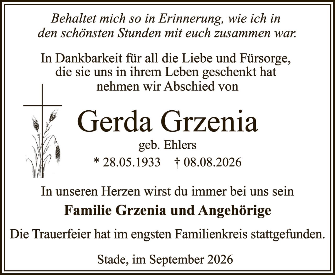 <p><i>Behaltet mich so in Erinnerung, wie ich in den schönsten Stunden mit euch zusammen war:</i></p>

<p>In Dankbarkeit für all die Liebe und Fürsorge, die sie uns in ihrem Leben geschenkt hat nehmen wir Abschied von</p>

<p><strong>Gerda Grzenia</strong><br/>
geb. Ehlers<br/>
* 28.05.1933 † 08.08.2026</p>

<p>In unseren Herzen wirst du immer bei uns sein</p>

<p><strong>Familie Grzenia und Angehörige</strong></p>

<p>Die Trauerfeier hat im engsten Familienkreis stattgefunden.</p>

<p>Stade, im September 2026</p>