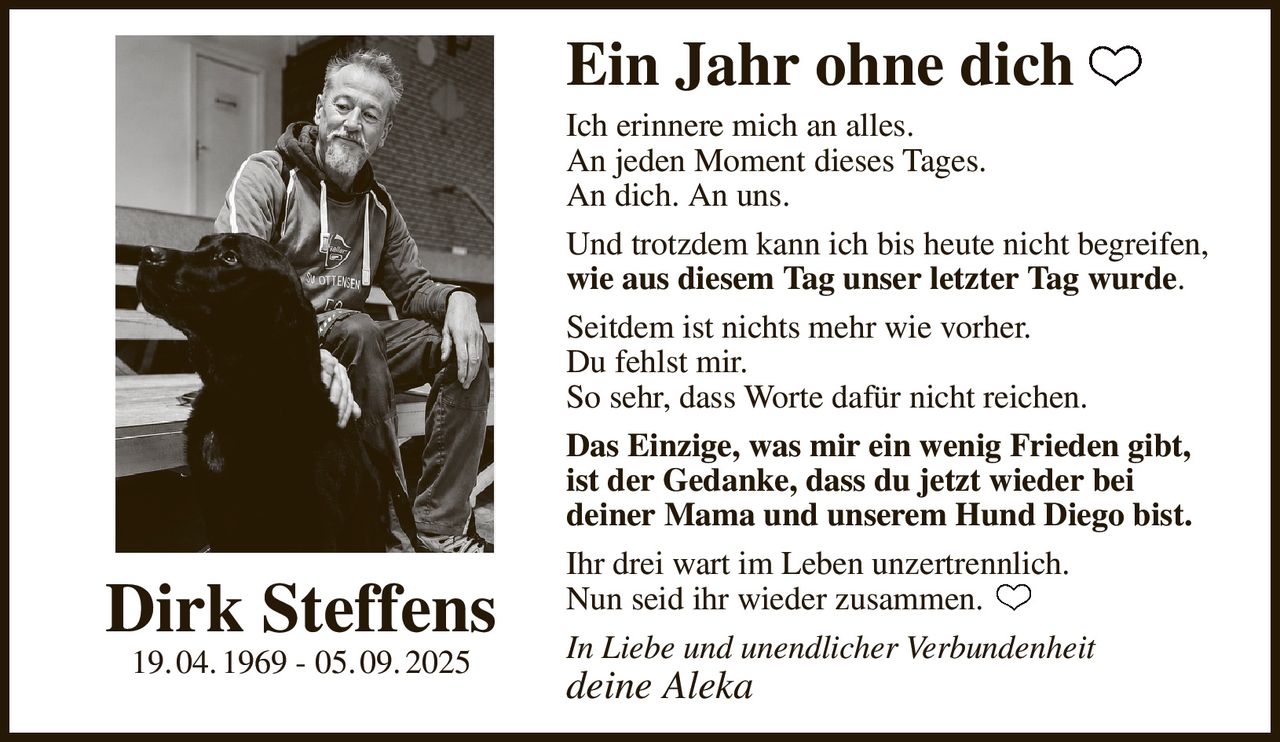 Ein Jahr ohne dich
Ich erinnere mich an alles.
An jeden Moment dieses Tages.
An dich. An uns.
Und trotzdem kann ich bis heute nicht begreifen,
wie aus diesem Tag unser letzter Tag wurde.
Seitdem ist nichts mehr wie vorher.
Du fehlst mir.
So sehr, dass Worte dafür nicht reichen.
Das Einzige, was mir ein wenig Frieden gibt,
ist der Gedanke, dass du jetzt wieder bei
deiner Mama und unserem Hund Diego bist.
Ihr drei wart im Leben unzertrennlich.
Nun seid ihr wieder zusammen.
In Liebe und unendlicher Verbundenheit
deine Aleka
Dirk Steffens
19. 04. 1969 - 05. 09. 2025