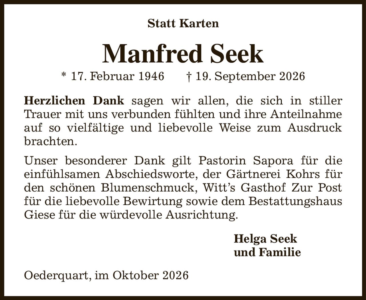 Statt Karten
Manfred Seek
* 17. Februar 1946            † 19. September 2026
Herzlichen Dank sagen wir allen, die sich in stiller Trauer mit uns verbunden fühlten und ihre Anteilnahme auf so vielfältige und liebevolle Weise zum Ausdruck brachten.
Unser besonderer Dank gilt Pastorin Sapora für die
einfühlsamen Abschiedsworte, der Gärtnerei Kohrs für den schönen Blumenschmuck, Witt’s Gasthof Zur Post für die liebevolle Bewirtung sowie dem Bestattungshaus Giese für die würdevolle Ausrichtung.
Helga Seek
und Familie                         
Oederquart, im Oktober 2026