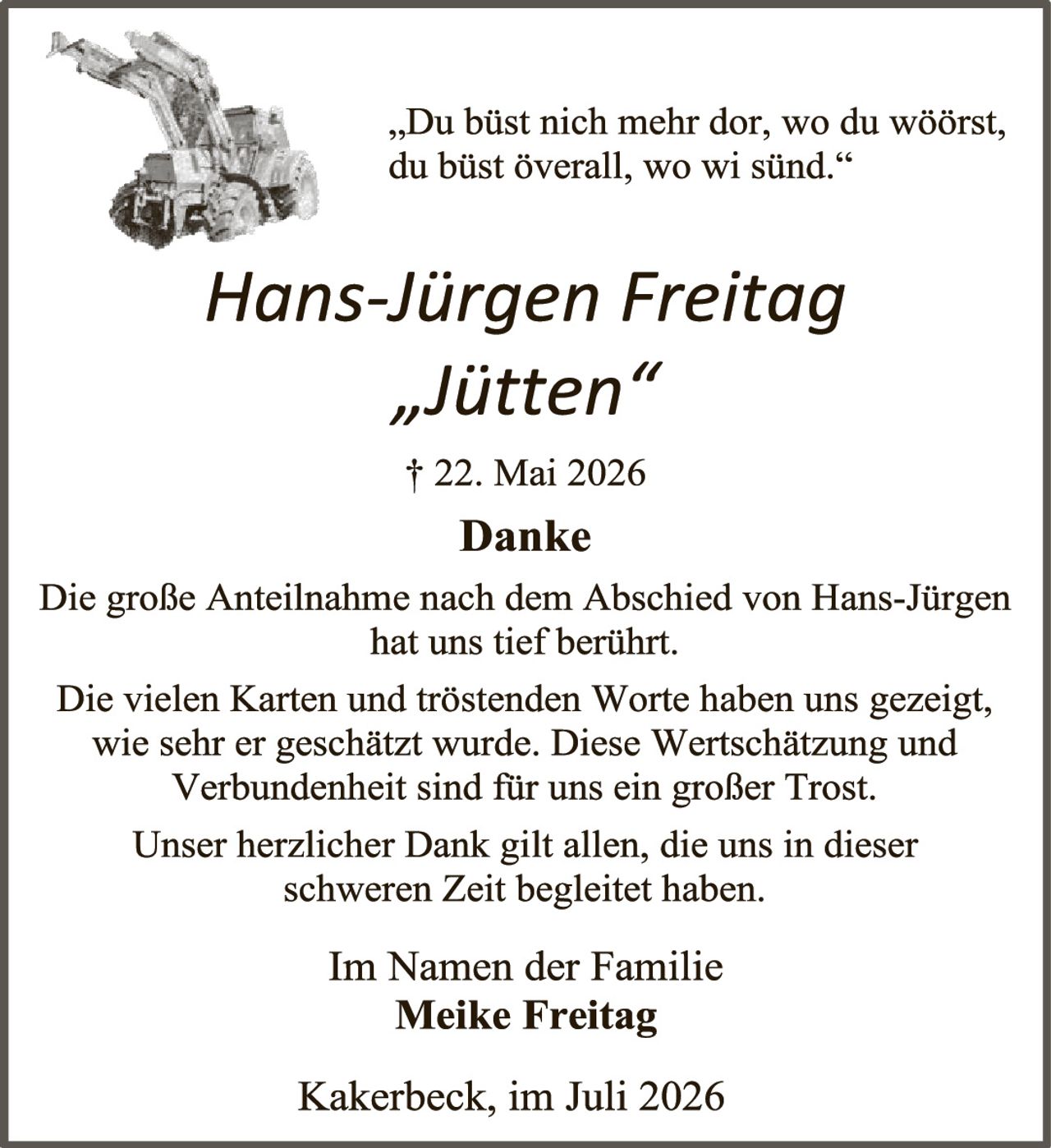 <p>"Du büst nich mehr dor, wo du wöörst, du büst överall, wo wi sünd."</p>
<p><i>Hans-Jürgen Freitag<br>"Jütten"<br>† 22. Mai 2026</i></p>
<p><strong>Danke</strong></p>
<p>Die große Anteilnahme nach dem Abschied von Hans-Jürgen hat uns tief berührt.</p>
<p>Die vielen Karten und tröstenden Worte haben uns gezeigt, wie sehr er geschätzt wurde. Diese Wertschätzung und Verbundenheit sind für uns ein großer Trost.</p>
<p>Unser herzlicher Dank gilt allen, die uns in dieser schweren Zeit begleitet haben.</p>
<p>Im Namen der Familie<br><strong>Meike Freitag</strong></p>
<p>Kakerbeck, im Juli 2026</p>
