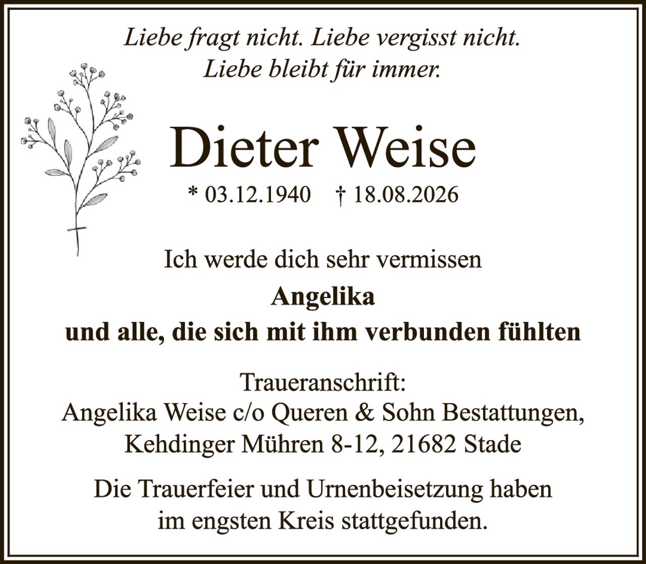 <p><i>Liebe fragt nicht. Liebe vergisst nicht. Liebe bleibt für immer.</i></p><p><strong>Dieter Weise</strong></p><p>* 03.12.1940   † 18.08.2026</p><p>Ich werde dich sehr vermissen<br><strong>Angelika</strong><br>und alle, die sich mit ihm verbunden fühlten</p><p><strong>Traueranschrift:</strong><br>Angelika Weise c/o Queren & Sohn Bestattungen,<br>Kehdinger Mühren 8-12, 21682 Stade</p><p>Die Trauerfeier und Urnenbeisetzung haben<br>im engsten Kreis stattgefunden.</p>