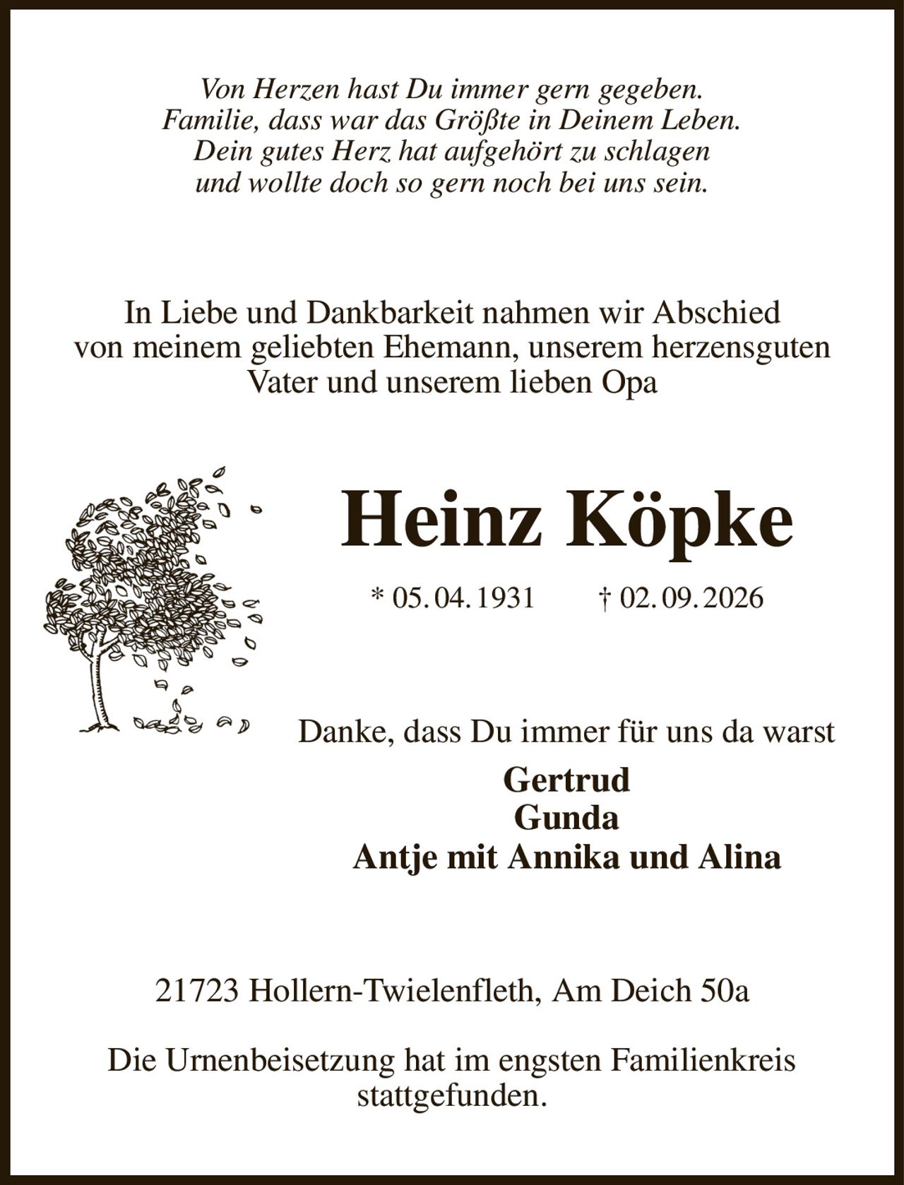 Von Herzen hast Du immer gern gegeben.
Familie, dass war das Größte in Deinem Leben.
Dein gutes Herz hat aufgehört zu schlagen
und wollte doch so gern noch bei uns sein.
In Liebe und Dankbarkeit nahmen wir Abschied
von meinem geliebten Ehemann, unserem herzensguten Vater und unserem lieben Opa
Heinz Köpke
* 05. 04. 1931  † 02. 09. 2026
Danke, dass Du immer für uns da warst
Gertrud
Gunda
Antje mit Annika und Alina
21723 Hollern-Twielenfleth, Am Deich 50a

Die Urnenbeisetzung hat im engsten Familienkreis
stattgefunden.