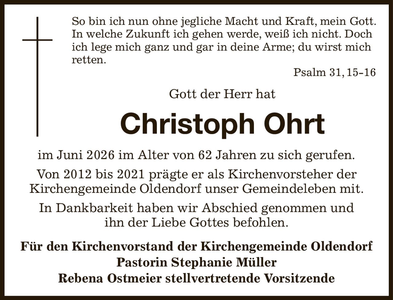 So bin ich nun ohne jegliche Macht und Kraft, mein Gott. In welche Zukunft ich gehen werde, weiß ich nicht. Doch ich lege mich ganz und gar in deine Arme; du wirst mich retten.
Psalm 31, 15-16
Gott der Herr hat
Christoph Ohrt
im Juni 2026 im Alter von 62 Jahren zu sich gerufen.
Von 2012 bis 2021 prägte er als Kirchenvorsteher der
Kirchengemeinde Oldendorf unser Gemeindeleben mit.
In Dankbarkeit haben wir Abschied genommen und
ihn der Liebe Gottes befohlen.
Für den Kirchenvorstand der Kirchengemeinde Oldendorf
Pastorin Stephanie Müller
Rebena Ostmeier stellvertretende Vorsitzende