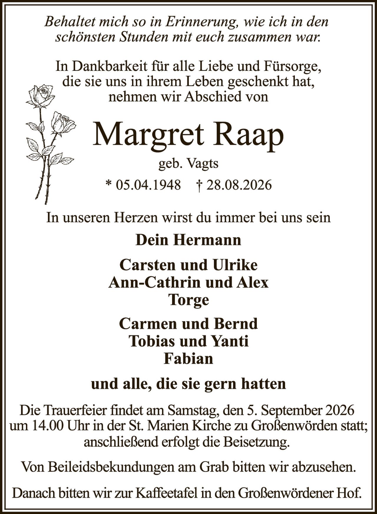 <p><i>Behaltet mich so in Erinnerung, wie ich in den schönsten Stunden mit euch zusammen war.</i></p>

<p>In Dankbarkeit für alle Liebe und Fürsorge, die sie uns in ihrem Leben geschenkt hat, nehmen wir Abschied von</p>

<p><strong>Margret Raap</strong><br>
geb. Vagts</p>

<p>* 05.04.1948  † 28.08.2026</p>

<p>In unseren Herzen wirst du immer bei uns sein</p>

<p><strong>Dein Hermann<br>
Carsten und Ulrike<br>
Ann-Cathrin und Alex<br>
Torge<br>
Carmen und Bernd<br>
Tobias und Yanti<br>
Fabian</strong></p>

<p><strong>und alle, die sie gern hatten</strong></p>

<p>Die Trauerfeier findet am Samstag, den 5. September 2026 um 14.00 Uhr in der St. Marien Kirche zu Großenwörden statt; anschließend erfolgt die Beisetzung.</p>

<p>Von Beileidsbek undungen am Grab bitten wir abzusehen.</p>

<p>Danach bitten wir zur Kaffeetafel in den Großenwördener Hof.</p>