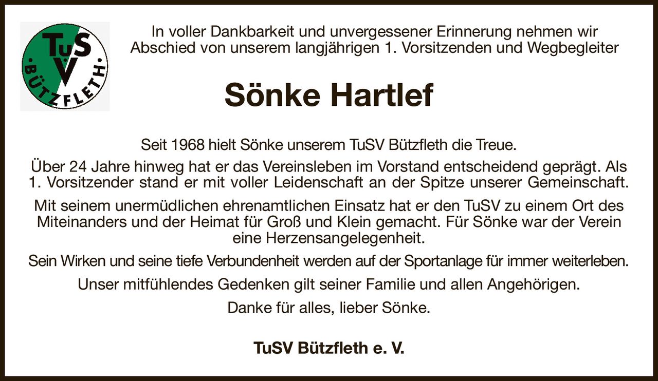 In voller Dankbarkeit und unvergessener Erinnerung nehmen wir
Abschied von unserem langjährigen 1. Vorsitzenden und Wegbegleiter
Sönke Hartlef
Seit 1968 hielt Sönke unserem TuSV Bützfleth die Treue.
Über 24 Jahre hinweg hat er das Vereinsleben im Vorstand entscheidend geprägt. Als 1. Vorsitzender stand er mit voller Leidenschaft an der Spitze unserer Gemeinschaft.
Mit seinem unermüdlichen ehrenamtlichen Einsatz hat er den TuSV zu einem Ort des Miteinanders und der Heimat für Groß und Klein gemacht. Für Sönke war der Verein eine Herzensangelegenheit.
Sein Wirken und seine tiefe Verbundenheit werden auf der Sportanlage für immer weiterleben.
Unser mitfühlendes Gedenken gilt seiner Familie und allen Angehörigen.
Danke für alles, lieber Sönke.
TuSV Bützfleth e. V.