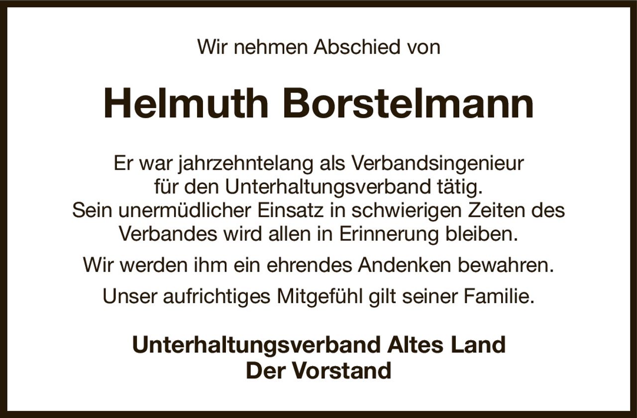 Wir nehmen Abschied von
Helmuth Borstelmann
Er war jahrzehntelang als Verbandsingenieur
für den Unterhaltungsverband tätig.
Sein unermüdlicher Einsatz in schwierigen Zeiten des
Verbandes wird allen in Erinnerung bleiben.
Wir werden ihm ein ehrendes Andenken bewahren.
Unser aufrichtiges Mitgefühl gilt seiner Familie.
Unterhaltungsverband Altes Land
Der Vorstand