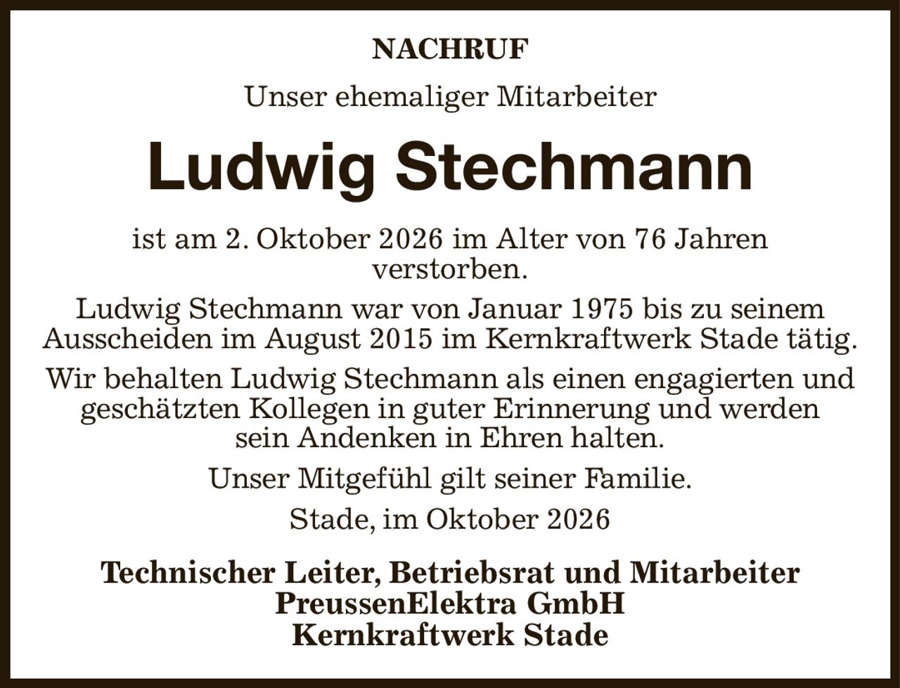 NACHRUF
Unser ehemaliger Mitarbeiter
Ludwig Stechmann
ist am 2. Oktober 2026 im Alter von 76 Jahren
verstorben.
Ludwig Stechmann war von Januar 1975 bis zu seinem Ausscheiden im August 2015 im Kernkraftwerk Stade tätig.
Wir behalten Ludwig Stechmann als einen engagierten und
geschätzten Kollegen in guter Erinnerung und werden
sein Andenken in Ehren halten.
Unser Mitgefühl gilt seiner Familie.
Stade, im Oktober 2026
Technischer Leiter, Betriebsrat und Mitarbeiter
PreussenElektra GmbH
Kernkraftwerk Stade