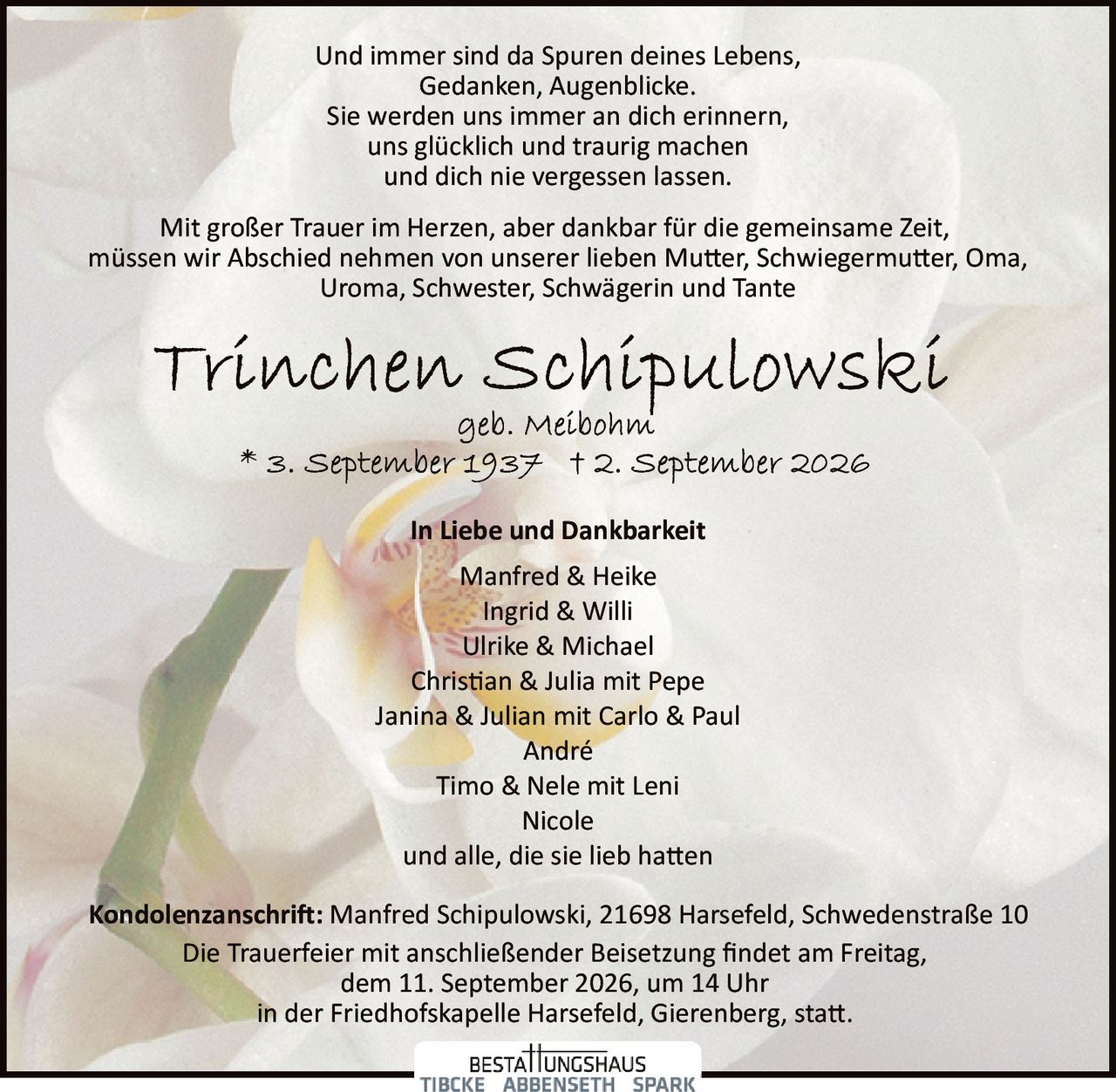 <p>Und immer sind da Spuren deines Lebens,<br>Gedanken, Augenblicke.<br>Sie werden uns immer an dich erinnern,<br>uns glücklich und traurig machen<br>und dich nie vergessen lassen.</p>

<p>Mit großer Trauer im Herzen, aber dankbar für die gemeinsame Zeit,<br>müssen wir Abschied nehmen von unserer lieben Mutter, Schwiegermutter, Oma,<br>Uroma, Schwester, Schwägerin und Tante</p>

<p><strong>Trinchen Schipulowski</strong><br>geb. Meibohm<br>* 3. September 1937  † 2. September 2026</p>

<p><strong>In Liebe und Dankbarkeit</strong></p>

<p>Manfred & Heike<br>Ingrid & Willi<br>Ulrike & Michael<br>Christian & Julia mit Pepe<br>Janina & Julian mit Carlo & Paul<br>André<br>Timo & Nele mit Leni<br>Nicole<br>und alle, die sie lieb hatten</p>

<p><strong>Kondolenzanschrift:</strong> Manfred Schipulowski, 21698 Harsefeld, Schwedenstraße 10</p>

<p>Die Trauerfeier mit anschließender Beisetzung findet am Freitag,<br>dem 11. September 2026, um 14 Uhr<br>in der Friedhofskapelle Harsefeld, Gierenberg, statt.</p>