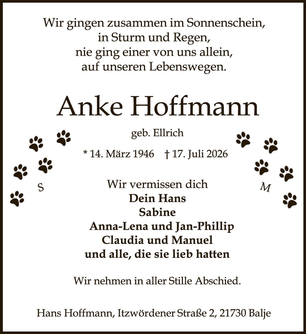 <p>Wir gingen zusammen im Sonnenschein,<br>in Sturm und Regen,<br>nie ging einer von uns allein,<br>auf unseren Lebenswegen.</p><p><strong>Anke Hoffmann</strong><br>geb. Ellrich<br>* 14. März 1946  † 17. Juli 2026</p><p>Wir vermissen dich<br><strong>Dein Hans<br>Sabine<br>Anna-Lena und Jan-Phillip<br>Claudia und Manuel<br>und alle, die sie lieb hatten</strong></p><p>Wir nehmen in aller Stille Abschied.</p><p>Hans Hoffmann, Itzwördener Straße 2, 21730 Balje</p>