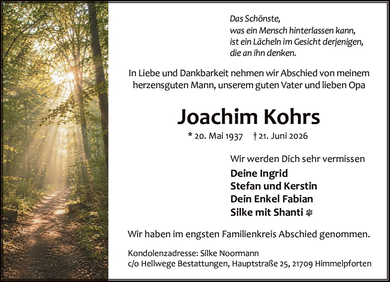 <i>Das Schönste,<br/>was ein Mensch hinterlassen kann,<br/>ist ein Lächeln im Gesicht derjenigen,<br/>die an ihn denken.</i><br/><br/><p>In Liebe und Dankbarkeit nehmen wir Abschied von meinem herzensguten Mann, unserem guten Vater und lieben Opa</p><br/><strong>Joachim Kohrs</strong><br/>* 20. Mai 1937 † 21. Juni 2026<br/><br/><p>Wir werden Dich sehr vermissen</p><br/><strong>Deine Ingrid<br/>Stefan und Kerstin<br/>Dein Enkel Fabian<br/>Silke mit Shanti</strong><br/><br/><p>Wir haben im engsten Familienkreis Abschied genommen.</p><br/><br/><p>Kondolenzadresse: Silke Noormann<br/>c/o Hellwege Bestattungen, Hauptstraße 25, 21709 Himmelpforten</p>