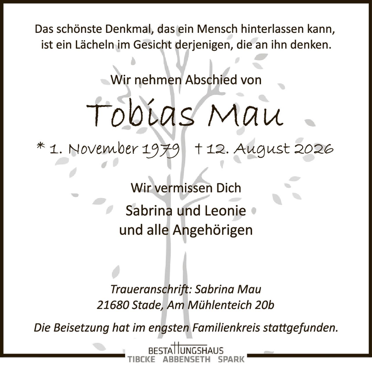<p>Das schönste Denkmal, das ein Mensch hinterlassen kann, ist ein Lächeln im Gesicht derjenigen, die an ihn denken.</p><p>Wir nehmen Abschied von</p><p><strong>Tobias Mau</strong></p><p>* 1. November 1979 † 12. August 2026</p><p>Wir vermissen Dich<br/>Sabrina und Leonie<br/>und alle Angehörigen</p><p><i>Traueranschrift: Sabrina Mau<br/>21680 Stade, Am Mühlenteich 20b</i></p><p><i>Die Beisetzung hat im engsten Familienkreis stattgefunden.</i></p>