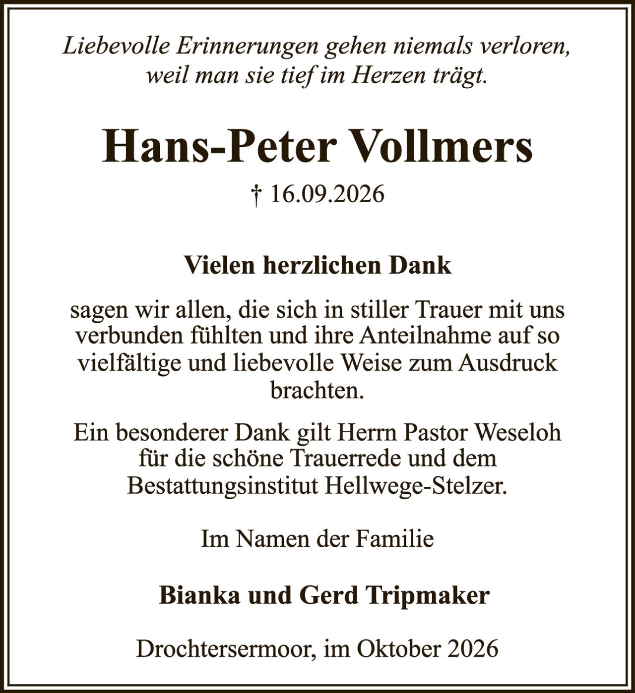 <p><i>Liebevolle Erinnerungen gehen niemals verloren, weil man sie tief im Herzen trägt.</i></p><p><strong>Hans-Peter Vollmers</strong><br>† 16.09.2026</p><p><strong>Vielen herzlichen Dank</strong><br>sagen wir allen, die sich in stiller Trauer mit uns verbunden fühlten und ihre Anteilnahme auf so vielfältige und liebevolle Weise zum Ausdruck brachten.</p><p>Ein besonderer Dank gilt Herrn Pastor Weseloh für die schöne Trauerrede und dem Bestattungsinstitut Hellwege-Stelzer.</p><p>Im Namen der Familie</p><p><strong>Bianka und Gerd Tripmaker</strong></p><p>Drochtersermoor, im Oktober 2026</p>