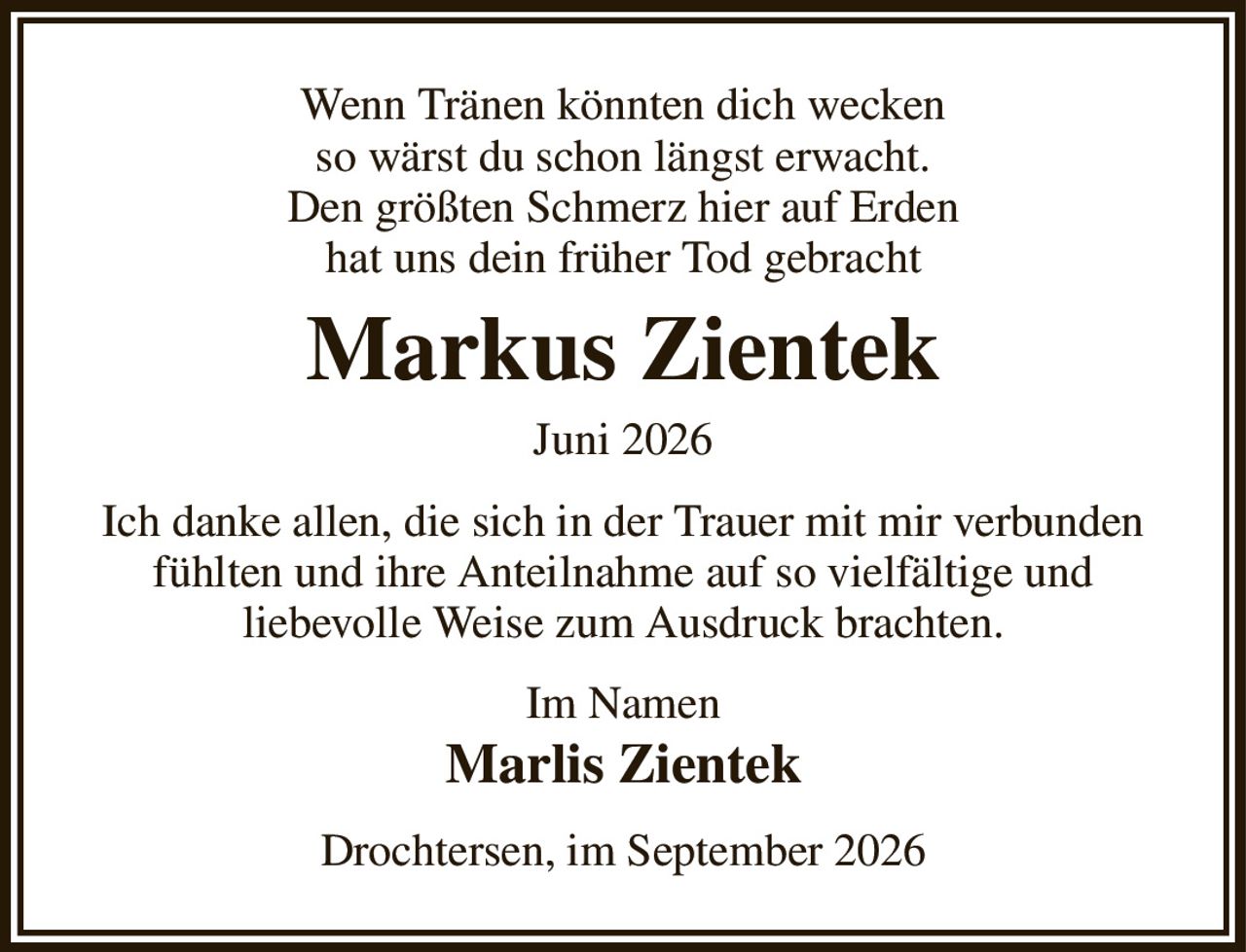 Wenn Tränen könnten dich wecken
so wärst du schon längst erwacht.
Den größten Schmerz hier auf Erden
hat uns dein früher Tod gebracht
Markus Zientek
Juni 2026
Ich danke allen, die sich in der Trauer mit mir verbunden fühlten und ihre Anteilnahme auf so vielfältige und
liebevolle Weise zum Ausdruck brachten.
Im Namen 
Marlis Zientek
Drochtersen, im September 2026