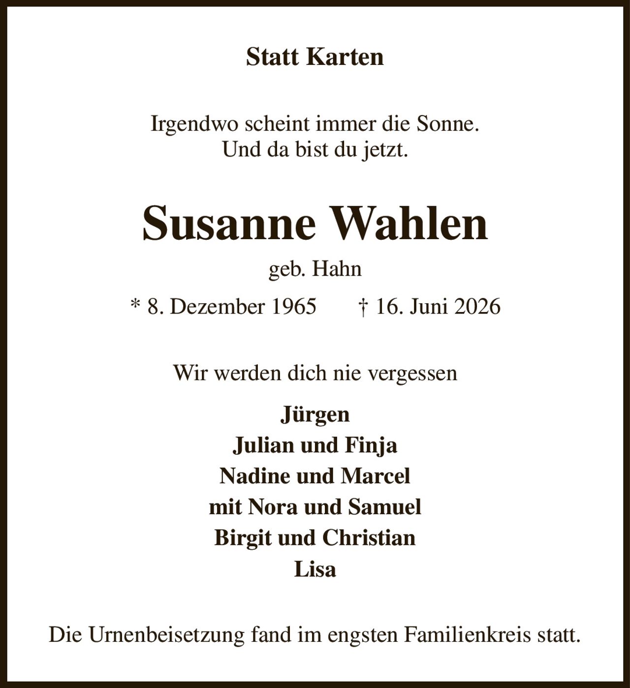 Statt Karten
Irgendwo scheint immer die Sonne.
Und da bist du jetzt.
Susanne Wahlen
geb. Hahn
* 8. Dezember 1965       † 16. Juni 2026
Wir werden dich nie vergessen
Jürgen
Julian und Finja
Nadine und Marcel
mit Nora und Samuel
Birgit und Christian
Lisa
Die Urnenbeisetzung fand im engsten Familienkreis statt.