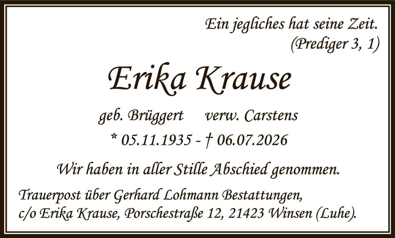 <p><i>Ein jegliches hat seine Zeit.<br/>(Prediger 3, 1)</i></p>

<p><strong>Erika Krause</strong></p>

<p>geb. Brüggert   verw. Carstens<br/>
* 05.11.1935 – † 06.07.2026</p>

<p>Wir haben in aller Stille Abschied genommen.</p>

<p>Trauerpost über Gerhard Lohmann Bestattungen,<br/>
c/o Erika Krause, Porschemstraße 12, 21423 Winsen (Luhe).</p>