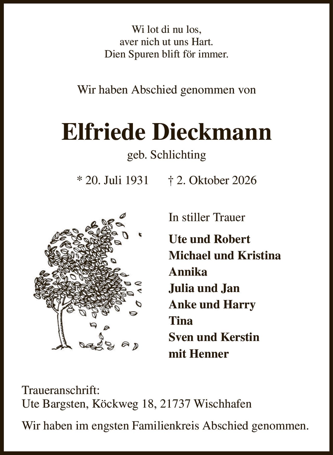Wi lot di nu los,
aver nich ut uns Hart.
Dien Spuren blift för immer.
Wir haben Abschied genommen von
Elfriede Dieckmann
geb. Schlichting
* 20. Juli 1931      † 2. Oktober 2026
In stiller Trauer
Ute und Robert
Michael und Kristina          
Annika
Julia und Jan
Anke und Harry
Tina
Sven und Kerstin
mit Henner
Traueranschrift:
Ute Bargsten, Köckweg 18, 21737 Wischhafen
Wir haben im engsten Familienkreis Abschied genommen.