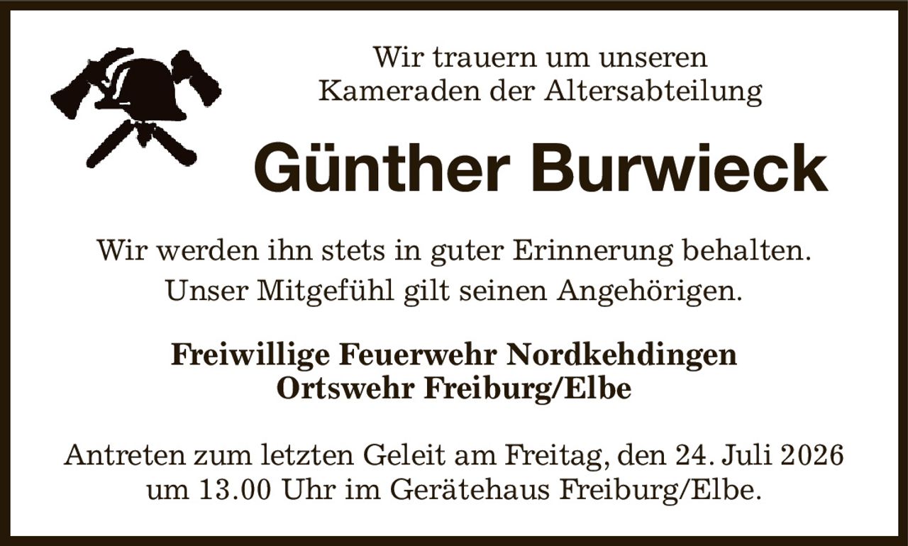 Wir trauern um unseren
Kameraden der Altersabteilung
Günther Burwieck
Wir werden ihn stets in guter Erinnerung behalten.
Unser Mitgefühl gilt seinen Angehörigen.
Freiwillige Feuerwehr Nordkehdingen
Ortswehr Freiburg/Elbe

Antreten zum letzten Geleit am Freitag, den 24. Juli 2026
um 13.00 Uhr im Gerätehaus Freiburg/Elbe.
