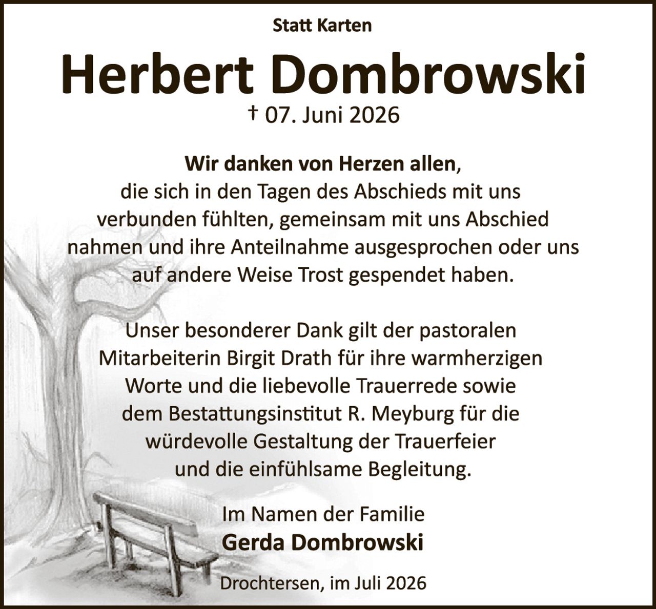 <p><strong>Statt Karten</strong></p>

<p><strong>Herbert Dombrowski</strong><br />
† 07. Juni 2026</p>

<p>Wir danken von Herzen allen,<br />
die sich in den Tagen des Abschieds mit uns<br />
verbunden fühlten, gemeinsam mit uns Abschied<br />
nahmen und ihre Anteilnahme ausgesprochen oder uns<br />
auf andere Weise Trost gespendet haben.</p>

<p>Unser besonderer Dank gilt der pastoralen<br />
Mitarbeiterin Birgit Drath für ihre warmherzigen<br />
Worte und die liebevolle Trauerrede sowie<br />
dem Bestattungsinstitut R. Meyburg für die<br />
würdevolle Gestaltung der Trauerfeier<br />
und die einfühlsame Begleitung.</p>

<p>Im Namen der Familie<br />
<strong>Gerda Dombrowski</strong></p>

<p>Drochtersen, im Juli 2026</p>