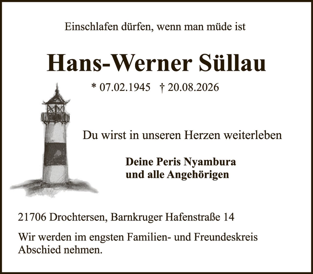 <p>Einschlafen dürfen, wenn man müde ist</p>

<p><strong>Hans-Werner Süllau</strong></p>

<p>* 07.02.1945  † 20.08.2026</p>

<p>Du wirst in unseren Herzen weiterleben</p>

<p><strong>Deine Peris Nyambura<br />und alle Angehörigen</strong></p>

<p>21706 Drochtersen, Barnkruger Hafenstraße 14</p>

<p>Wir werden im engsten Familien- und Freundeskreis Abschied nehmen.</p>