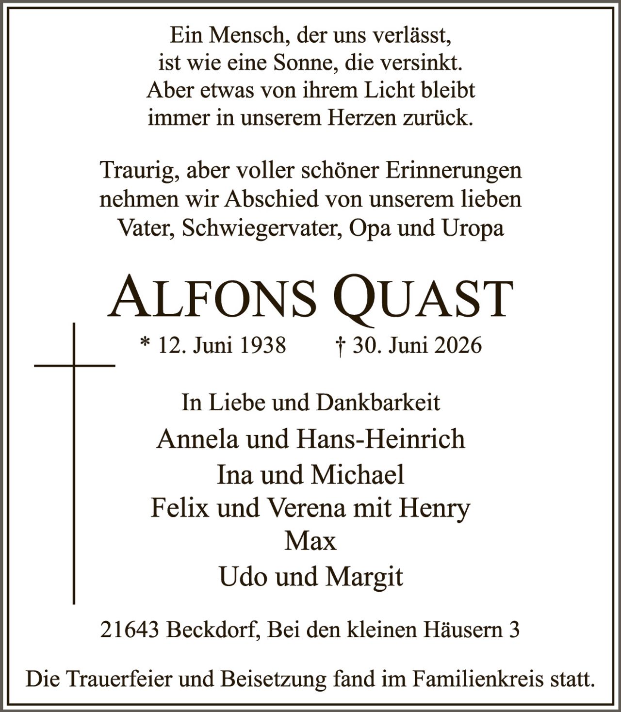 <p>Ein Mensch, der uns verlässt,<br>ist wie eine Sonne, die versinkt.<br>Aber etwas von ihrem Licht bleibt<br>immer in unserem Herzen zurück.</p>

<p>Traurig, aber voller schöner Erinnerungen<br>nehmen wir Abschied von unserem lieben<br>Vater, Schwiegervater, Opa und Uropa</p>

<p><strong>Alfons Quast</strong><br>* 12. Juni 1938   † 30. Juni 2026</p>

<p>In Liebe und Dankbarkeit<br>Annela und Hans-Heinrich<br>Ina und Michael<br>Felix und Verena mit Henry<br>Max<br>Udo und Margit</p>

<p>21643 Beckdorf, Bei den kleinen Häusern 3</p>

<p>Die Trauerfeier und Beisetzung fand im Familienkreis statt.</p>
