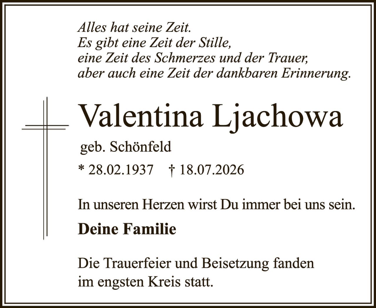 <i>Alles hat seine Zeit.<br>Es gibt eine Zeit der Stille,<br>eine Zeit des Schmerzes und der Trauer,<br>aber auch eine Zeit der dankbaren Erinnerung.</i><br><br><strong>Valentina Ljachowa</strong><br>geb. Schönfeld<br>* 28.02.1937 † 18.07.2026<br><br>In unseren Herzen wirst Du immer bei uns sein.<br><strong>Deine Familie</strong><br><br>Die Trauerfeier und Beisetzung fanden<br>im engsten Kreis statt.