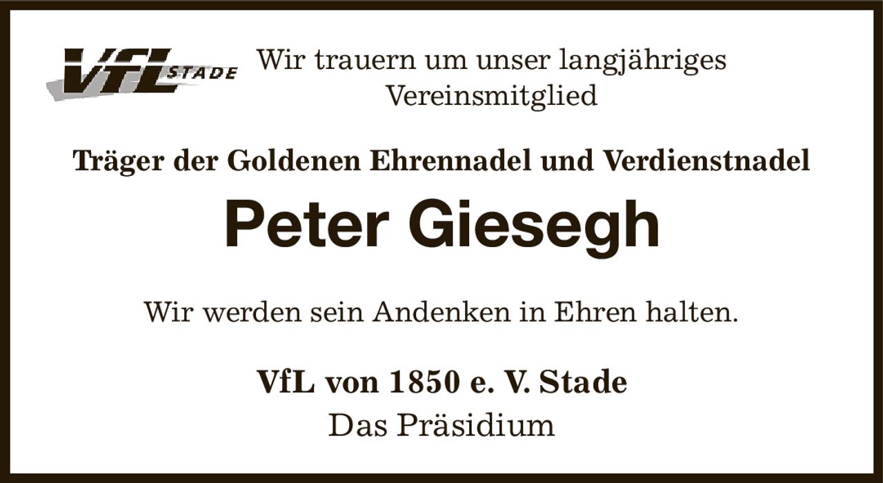 Wir trauern um unser langjähriges Vereinsmitglied
Träger der Goldenen Ehrennadel und Verdienstnadel
Peter Giesegh
Wir werden sein Andenken in Ehren halten.
VfL von 1850 e. V. Stade
Das Präsidium