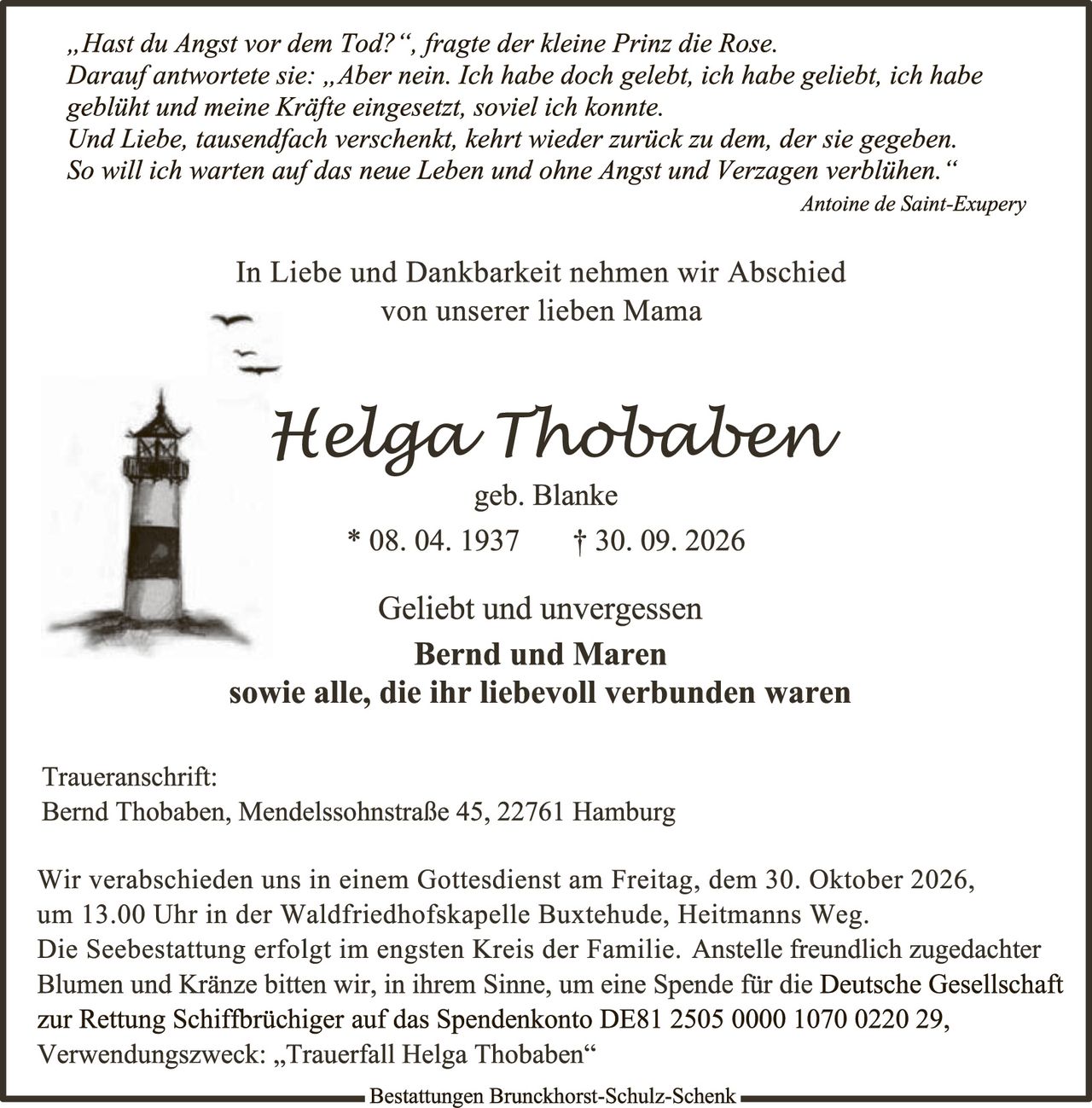 <p><i>"Hast du Angst vor dem Tod?", fragte der kleine Prinz die Rose. Darauf antwortete sie: "Aber nein. Ich habe doch gelebt, ich habe geliebt, ich habe geblüht und meine Kräfte eingesetzt, soviel ich konnte. Und Liebe, tausendfach verschenkt, kehrt wieder zurück zu dem, der sie gegeben. So will ich warten auf das neue Leben und ohne Angst und Verzagen verblühen."</i></p>

<p><strong>Antoine de Saint-Exupéry</strong></p>

<p>In Liebe und Dankbarkeit nehmen wir Abschied von unserer lieben Mama</p>

<p><strong>Helga Thobaben</strong><br>geb. Blanke<br>* 08. 04. 1937 † 30. 09. 2026</p>

<p>Geliebt und unvergessen<br><strong>Bernd und Maren</strong><br>sowie alle, die ihr liebevoll verbunden waren</p>

<p>Traueranschrift:<br>Bernd Thobaben, Mendelssohnstraße 45, 22761 Hamburg</p>

<p>Wir verabschieden uns in einem Gottesdienst am Freitag, dem 30. Oktober 2026, um 13.00 Uhr in der Waldfriedhofs­kapelle Buxtehude, Heitmanns Weg. Die Seebestattung erfolgt im engsten Kreis der Familie. Anstelle freundlich zugedachter Blumen und Kränze bitten wir, in ihrem Sinne, um eine Spende für die Deutsche Gesellschaft zur Rettung Schiffbrüchiger auf das Spendenkonto DE81 2505 0000 1070 0220 29, Verwendungszweck: "Trauerfall Helga Thobaben"</p>