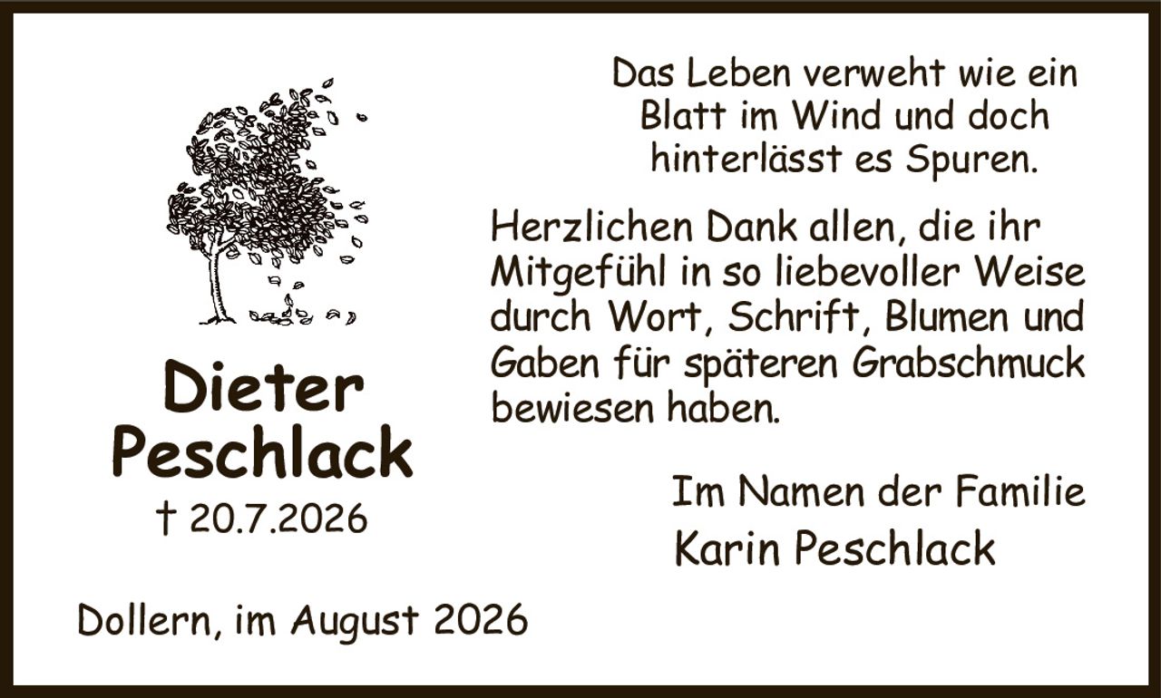 Das Leben verweht wie ein
Blatt im Wind und doch
hinterlässt es Spuren.
Herzlichen Dank allen, die ihr
Mitgefühl in so liebevoller Weise durch Wort, Schrift, Blumen und Gaben für späteren Grabschmuck bewiesen haben.
Im Namen der Familie
Karin Peschlack
Dollern, im August 2026
Dieter
Peschlack
† 20.7.2026