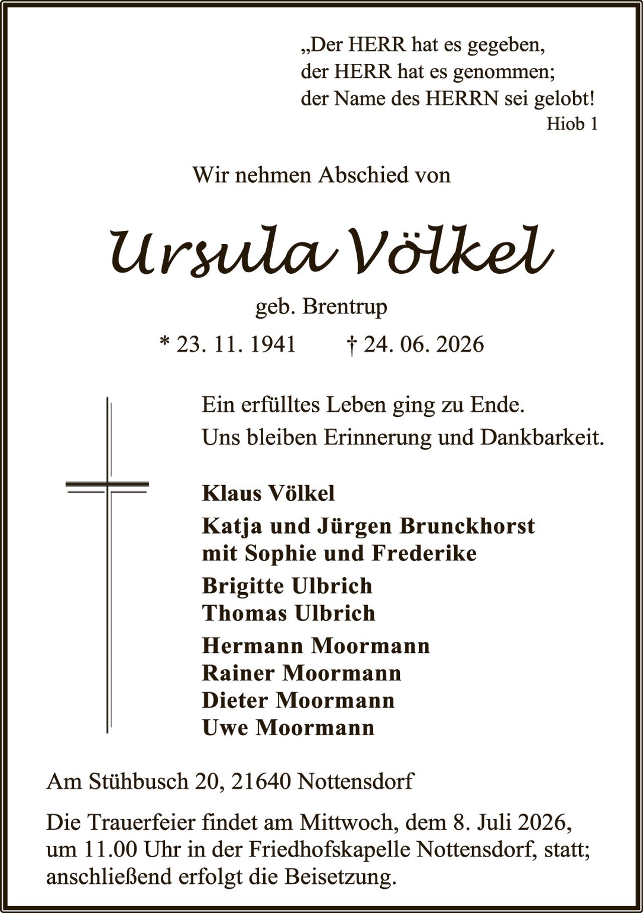 <p><i>„Der HERR hat es gegeben, der HERR hat es genommen; der Name des HERRN sei gelobt!</i></p><p><i>Hiob 1</i></p><p>Wir nehmen Abschied von</p><p><strong>Ursula Völkel</strong></p><p>geb. Brentrup</p><p>* 23. 11. 1941     † 24. 06. 2026</p><p>Ein erfülltes Leben ging zu Ende. Uns bleiben Erinnerung und Dankbarkeit.</p><p><strong>Klaus Völkel<br/>Katja und Jürgen Brunckhorst mit Sophie und Frederike<br/>Brigitte Ulbrich<br/>Thomas Ulbrich<br/>Hermann Moormann<br/>Rainer Moormann<br/>Dieter Moormann<br/>Uwe Moormann</strong></p><p>Am Stühbusch 20, 21640 Nottensdorf</p><p>Die Trauerfeier findet am Mittwoch, dem 8. Juli 2026, um 11.00 Uhr in der Friedhofskapelle Nottensdorf, statt; anschließend erfolgt die Beisetzung.</p>