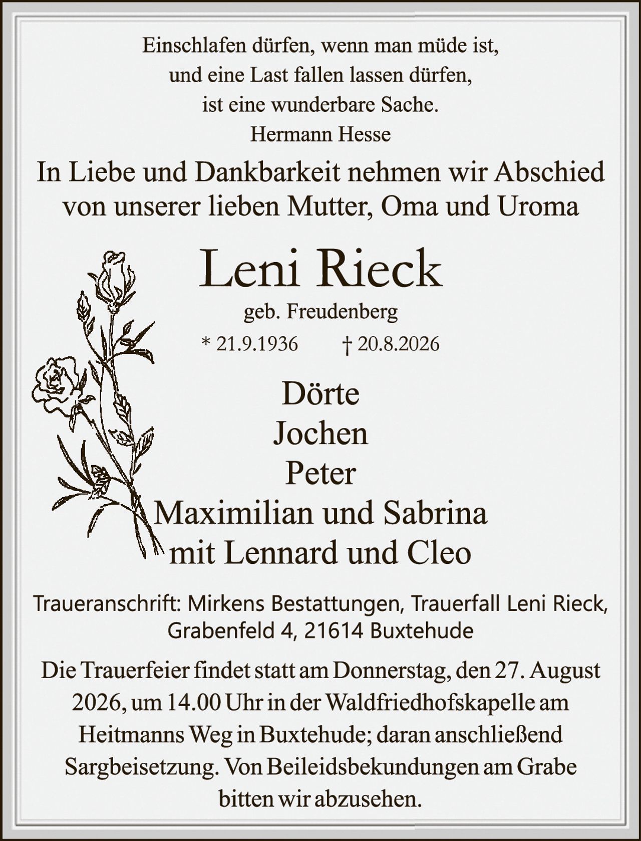 <p><i>Einschlafen dürfen, wenn man müde ist, und eine Last fallen lassen dürfen, ist eine wunderbare Sache.<br>Hermann Hesse</i></p><p>In Liebe und Dankbarkeit nehmen wir Abschied von unserer lieben Mutter, Oma und Uroma</p><p><strong>Leni Rieck</strong><br>geb. Freudenberg<br>* 21.9.1936     † 20.8.2026</p><p><strong>Dörte<br>Jochen<br>Peter<br>Maximilian und Sabrina<br>mit Lennard und Cleo</strong></p><p>Traueranschrift: Mirkens Bestattungen, Trauerfall Leni Rieck, Grabenfeld 4, 21614 Buxtehude</p><p>Die Trauerfeier findet statt am Donnerstag, den 27. August 2026, um 14.00 Uhr in der Waldfriedhofskapelle am Heitmanns Weg in Buxtehude; daran anschließend Sargbeisetzung. Von Beileidesbekudungen am Grabe bitten wir abzusehen.</p>