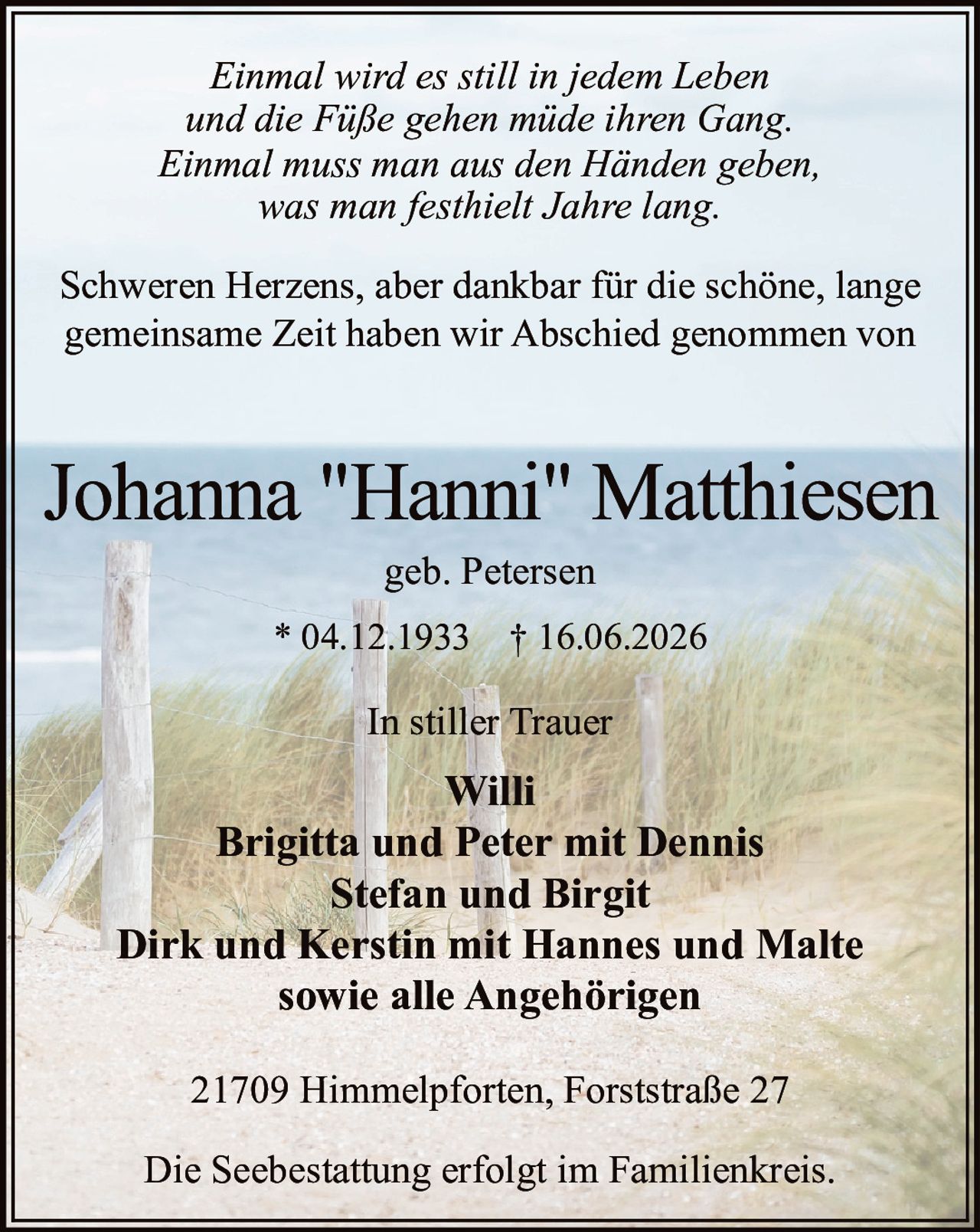 <p><i>Einmal wird es still in jedem Leben<br/>und die Füße gehen müde ihren Gang.<br/>Einmal muss man aus den Händen geben,<br/>was man festhielt Jahre lang.</i></p><p>Schweren Herzens, aber dankbar für die schöne, lange gemeinsame Zeit haben wir Abschied genommen von</p><p><strong>Johanna "Hanni" Matthiesen</strong><br/>geb. Petersen</p><p>* 04.12.1933 † 16.06.2026</p><p><strong>In stiller Trauer</strong></p><p>Willi<br/>Brigitta und Peter mit Dennis<br/>Stefan und Birgit<br/>Dirk und Kerstin mit Hannes und Malte<br/>sowie alle Angehörigen</p><p>21709 Himmelpforten, Forststraße 27</p><p>Die Seebestattung erfolgt im Familienkreis.</p>