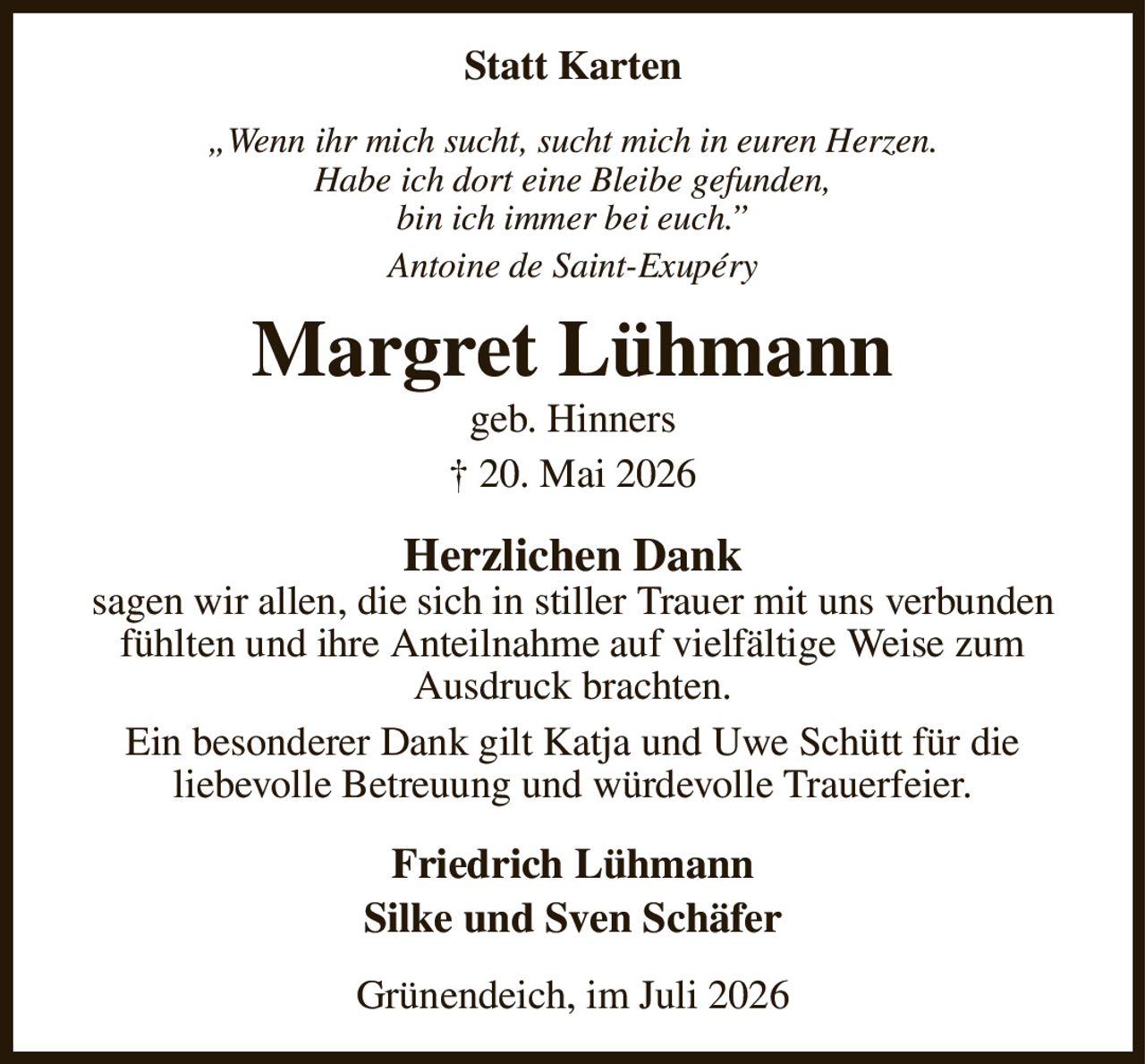 Statt Karten
„Wenn ihr mich sucht, sucht mich in euren Herzen.
Habe ich dort eine Bleibe gefunden,
bin ich immer bei euch.”
Antoine de Saint-Exupéry
Margret Lühmann
geb. Hinners
† 20. Mai 2026
Herzlichen Dank
sagen wir allen, die sich in stiller Trauer mit uns verbunden fühlten und ihre Anteilnahme auf vielfältige Weise zum
Ausdruck brachten.
Ein besonderer Dank gilt Katja und Uwe Schütt für die
liebevolle Betreuung und würdevolle Trauerfeier.
Friedrich Lühmann
Silke und Sven Schäfer
Grünendeich, im Juli 2026