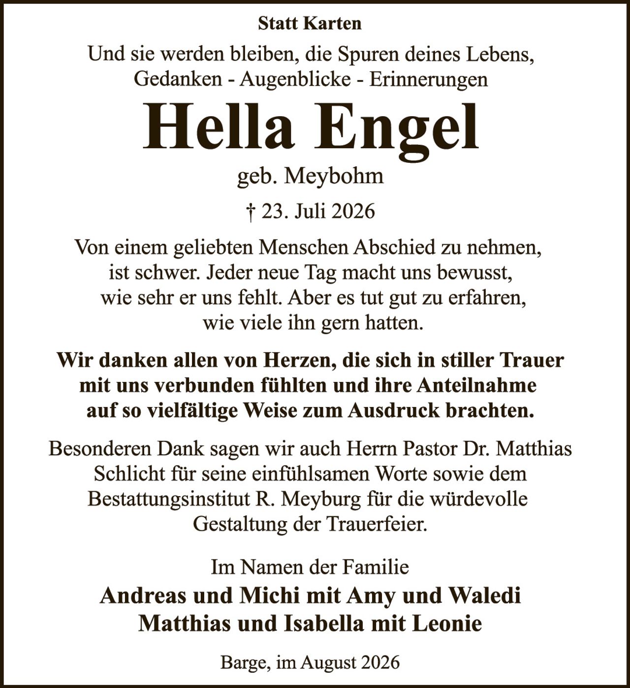 <p><strong>Statt Karten</strong></p>
<p>Und sie werden bleiben, die Spuren deines Lebens,<br/>
Gedanken - Augenblicke - Erinnerungen</p>
<p><strong>Hella Engel</strong></p>
<p>geb. Meybohm</p>
<p>† 23. Juli 2026</p>
<p>Von einem geliebten Menschen Abschied zu nehmen, ist schwer. Jeder neue Tag macht uns bewusst, wie sehr er uns fehlt. Aber es tut gut zu erfahren, wie viele ihn gern hatten.</p>
<p><strong>Wir danken allen von Herzen, die sich in stiller Trauer mit uns verbunden fühlten und ihre Anteilnahme auf so vielfältige Weise zum Ausdruck brachten.</strong></p>
<p>Besonderen Dank sagen wir auch Herrn Pastor Dr. Matthias Schlicht für seine einfühlsamen Worte sowie dem Bestattungsinstitut R. Meyburg für die würdevolle Gestaltung der Trauerfeier.</p>
<p>Im Namen der Familie<br/>
<strong>Andreas und Michi mit Amy und Waledi<br/>
Matthias und Isabella mit Leonie</strong></p>
<p>Barge, im August 2026</p>