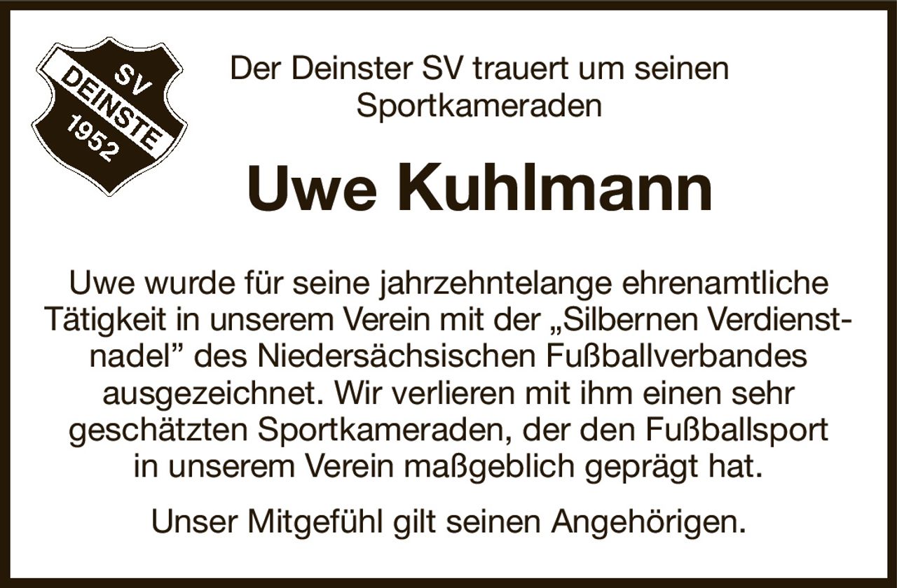 Der Deinster SV trauert um seinen
Sportkameraden
Uwe Kuhlmann
Uwe wurde für seine jahrzehntelange ehrenamtliche
Tätigkeit in unserem Verein mit der „Silbernen Verdienst-
nadel” des Niedersächsischen Fußballverbandes
ausgezeichnet. Wir verlieren mit ihm einen sehr
geschätzten Sportkameraden, der den Fußballsport
in unserem Verein maßgeblich geprägt hat.
Unser Mitgefühl gilt seinen Angehörigen.