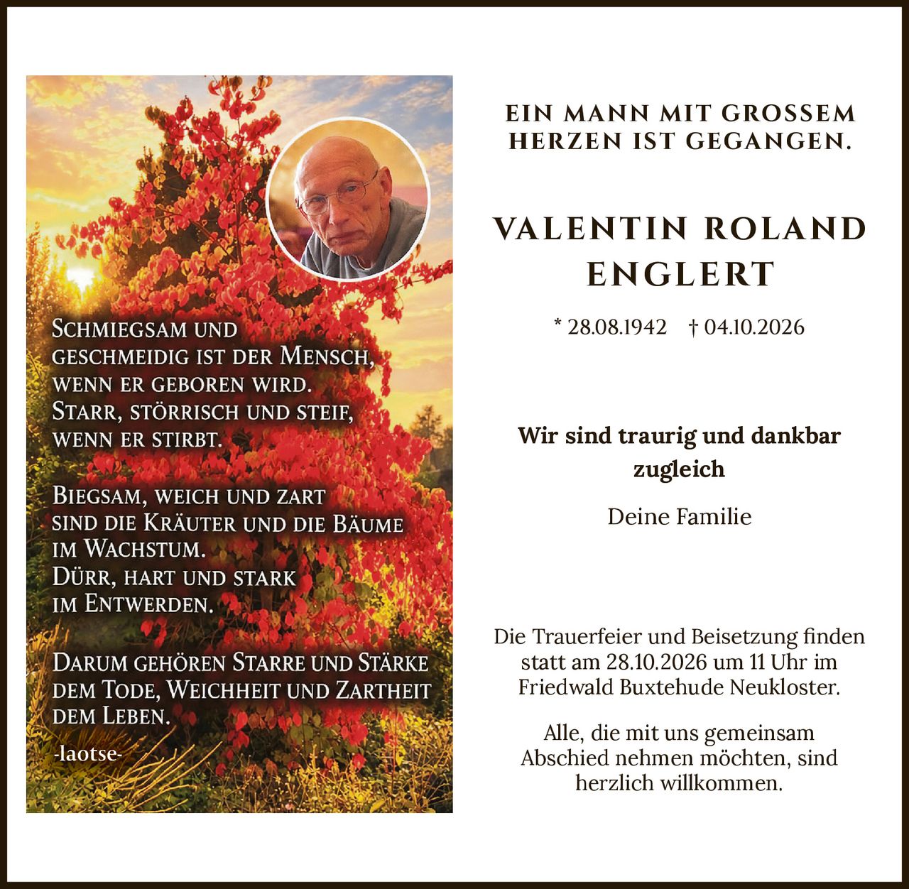 <p><strong>Ein Mann mit großem Herzen ist gegangen.</strong></p>
<p><strong>Valentin Roland Englert</strong></p>
<p>* 28.08.1942 † 04.10.2026</p>
<p>Schmiegsam und geschmeidig ist der Mensch, wenn er geboren wird. Starr, störrisch und steif, wenn er stirbt. Biegsam, weich und zart sind die Kräuter und die Bäume im Wachstum. Dürr, hart und stark im Entwerden. Darum gehören Starre und Stärke dem Tode, Weichheit und Zartheit dem Leben.</p>
<p>-laotse-</p>
<p>Wir sind traurig und dankbar zugleich</p>
<p>Deine Familie</p>
<p>Die Trauerfeier und Beisetzung finden statt am 28.10.2026 um 11 Uhr im Friedwald Buxtehude Neukloster.</p>
<p>Alle, die mit uns gemeinsam Abschied nehmen möchten, sind herzlich willkommen.</p>
