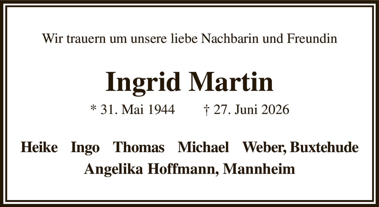 Wir trauern um unsere liebe Nachbarin und Freundin
Ingrid Martin
* 31. Mai 1944  † 27. Juni 2026
Heike    Ingo    Thomas    Michael    Weber, Buxtehude
Angelika Hoffmann, Mannheim