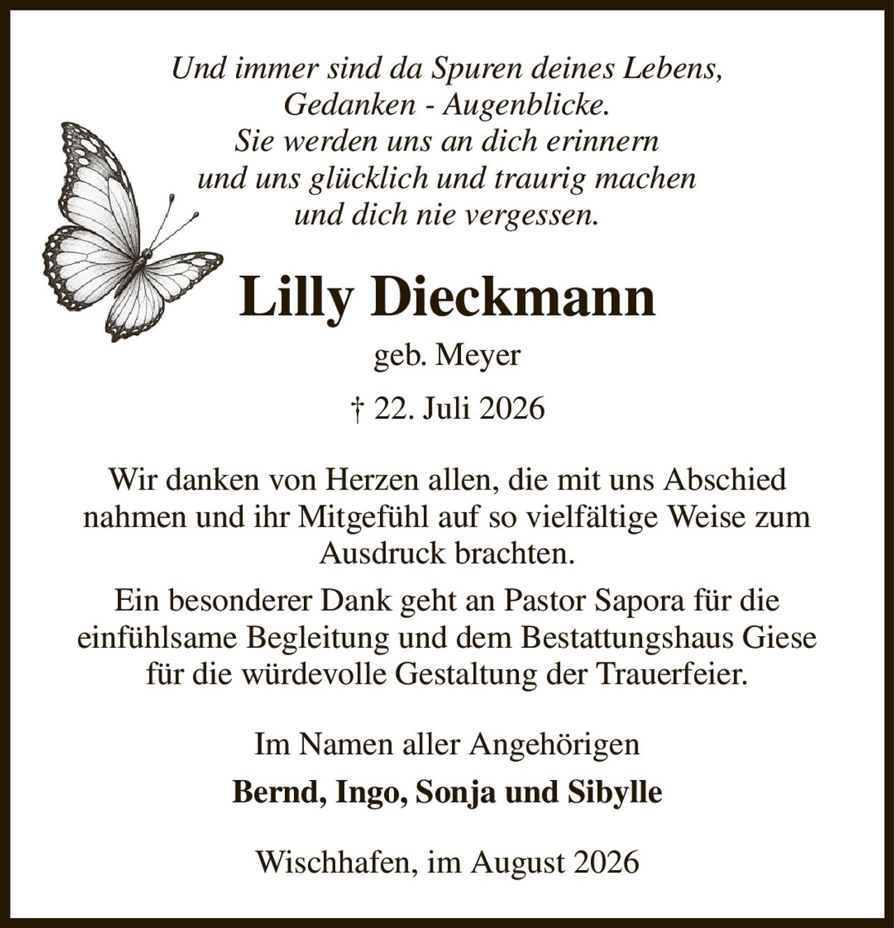 Und immer sind da Spuren deines Lebens,
Gedanken - Augenblicke.
Sie werden uns an dich erinnern
und uns glücklich und traurig machen
und dich nie vergessen.
Lilly Dieckmann
geb. Meyer
† 22. Juli 2026
Wir danken von Herzen allen, die mit uns Abschied
nahmen und ihr Mitgefühl auf so vielfältige Weise zum Ausdruck brachten.
Ein besonderer Dank geht an Pastor Sapora für die
einfühlsame Begleitung und dem Bestattungshaus Giese für die würdevolle Gestaltung der Trauerfeier.
Im Namen aller Angehörigen
Bernd, Ingo, Sonja und Sibylle
Wischhafen, im August 2026