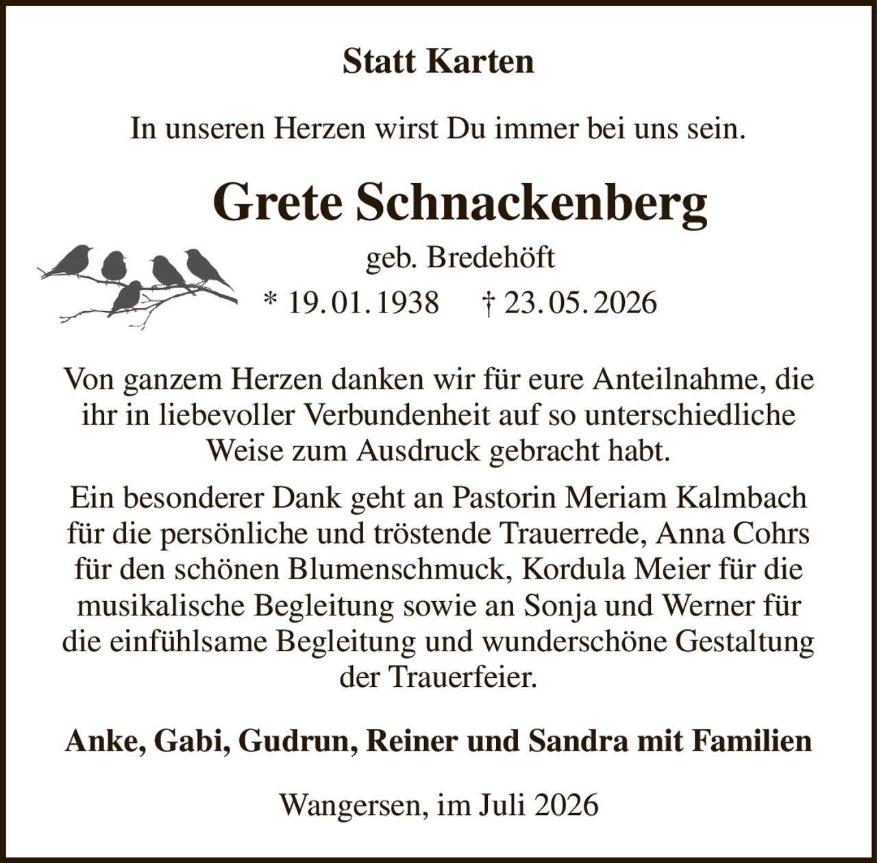 Statt Karten
In unseren Herzen wirst Du immer bei uns sein.
Grete Schnackenberg
geb. Bredehöft
* 19. 01. 1938     † 23. 05. 2026
Von ganzem Herzen danken wir für eure Anteilnahme, die ihr in liebevoller Verbundenheit auf so unterschiedliche Weise zum Ausdruck gebracht habt.
Ein besonderer Dank geht an Pastorin Meriam Kalmbach für die persönliche und tröstende Trauerrede, Anna Cohrs für den schönen Blumenschmuck, Kordula Meier für die musikalische Begleitung sowie an Sonja und Werner für die einfühlsame Begleitung und wunderschöne Gestaltung der Trauerfeier.
Anke, Gabi, Gudrun, Reiner und Sandra mit Familien
Wangersen, im Juli 2026