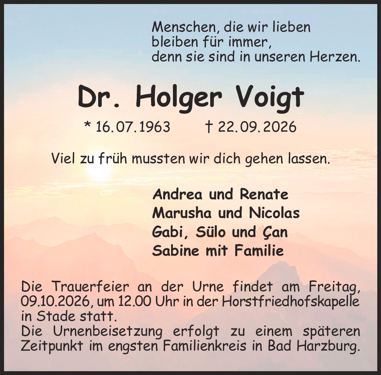 Menschen, die wir lieben
bleiben für immer,
denn sie sind in unseren Herzen.
Dr. Holger Voigt
* 16. 07. 1963  † 22. 09. 2026

Viel zu früh mussten wir dich gehen lassen.
Andrea und Renate
Marusha und Nicolas     
Gabi, Sülo und Çan
Sabine mit Familie
Die Trauerfeier an der Urne findet am Freitag, 09.10.2026, um 12.00 Uhr in der Horstfriedhofskapelle
in Stade statt.
Die Urnenbeisetzung erfolgt zu einem späteren Zeitpunkt im engsten Familienkreis in Bad Harzburg.
