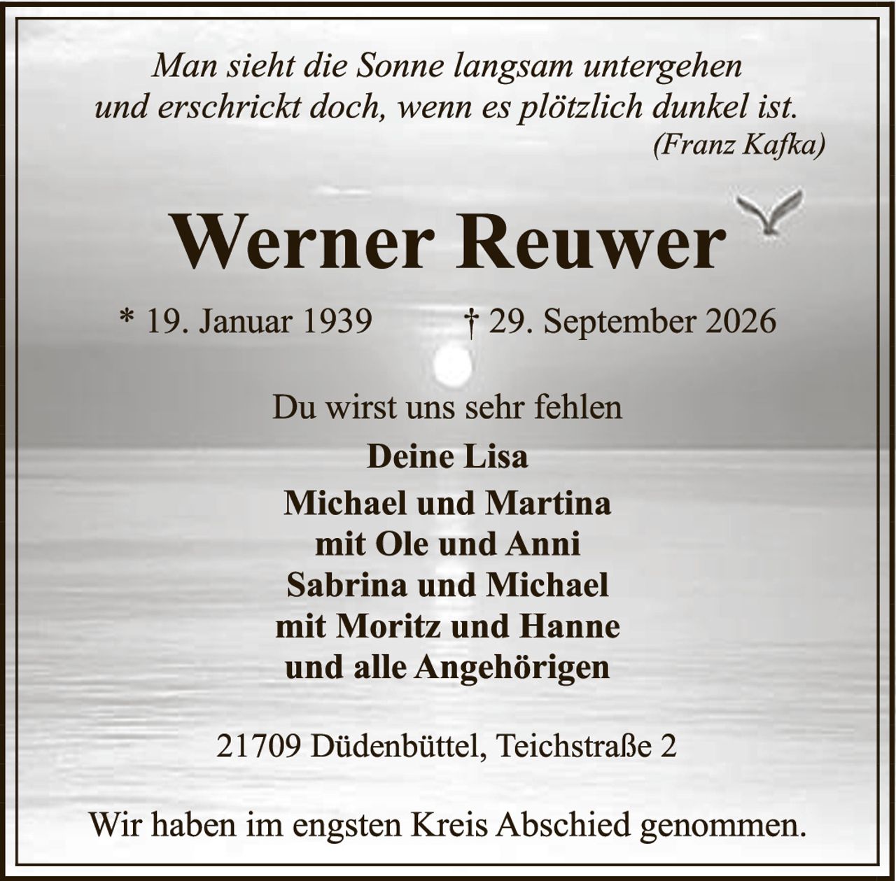 <p><i>Man sieht die Sonne langsam untergehen und erschrickt doch, wenn es plötzlich dunkel ist.</i><br><i>(Franz Kafka)</i></p><p><strong>Werner Reuwer</strong></p><p>* 19. Januar 1939     † 29. September 2026</p><p>Du wirst uns sehr fehlen</p><p><strong>Deine Lisa</strong></p><p><strong>Michael und Martina</strong><br>mit Ole und Anni</p><p><strong>Sabrina und Michael</strong><br>mit Moritz und Hanne<br>und alle Angehörigen</p><p>21709 Diddenbüttel, Teichstraße 2</p><p>Wir haben im engsten Kreis Abschied genommen.</p>