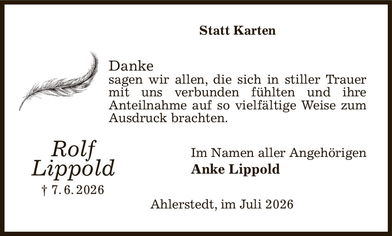 Statt Karten
Danke
sagen wir allen, die sich in stiller Trauer mit uns verbunden fühlten und ihre
Anteilnahme auf so vielfältige Weise zum Ausdruck brachten.
Im Namen aller Angehörigen
Anke Lippold
Ahlerstedt, im Juli 2026
Rolf
Lippold
† 7. 6. 2026