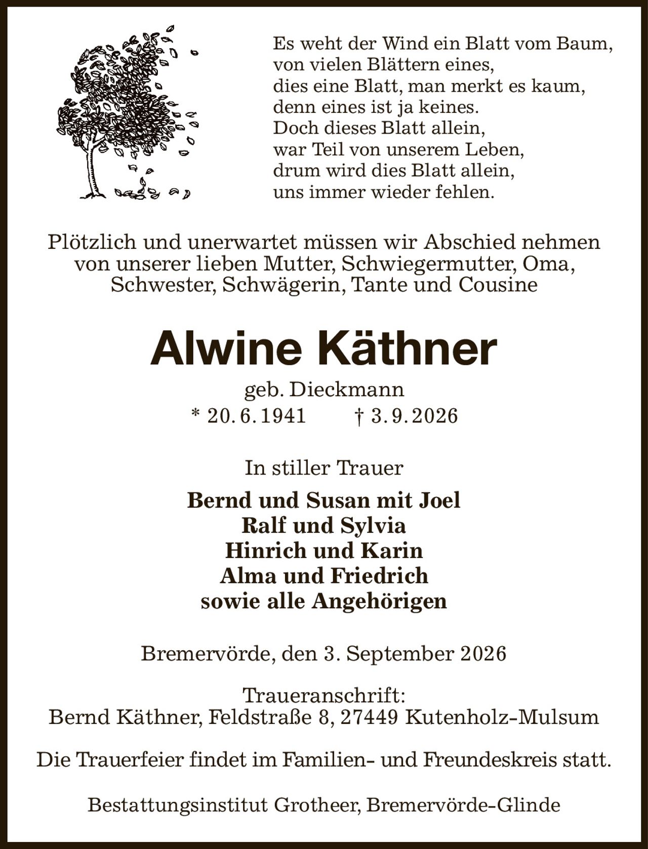 Es weht der Wind ein Blatt vom Baum,
von vielen Blättern eines,
dies eine Blatt, man merkt es kaum,
denn eines ist ja keines.
Doch dieses Blatt allein,
war Teil von unserem Leben,
drum wird dies Blatt allein,
uns immer wieder fehlen.
Plötzlich und unerwartet müssen wir Abschied nehmen von unserer lieben Mutter, Schwiegermutter, Oma, Schwester, Schwägerin, Tante und Cousine
Alwine Käthner
geb. Dieckmann
* 20. 6. 1941  † 3. 9. 2026
In stiller Trauer
Bernd und Susan mit Joel
Ralf und Sylvia
Hinrich und Karin
Alma und Friedrich
sowie alle Angehörigen
Bremervörde, den 3. September 2026

Traueranschrift:
Bernd Käthner, Feldstraße 8, 27449 Kutenholz-Mulsum

Die Trauerfeier findet im Familien- und Freundeskreis statt.
Bestattungsinstitut Grotheer, Bremervörde-Glinde