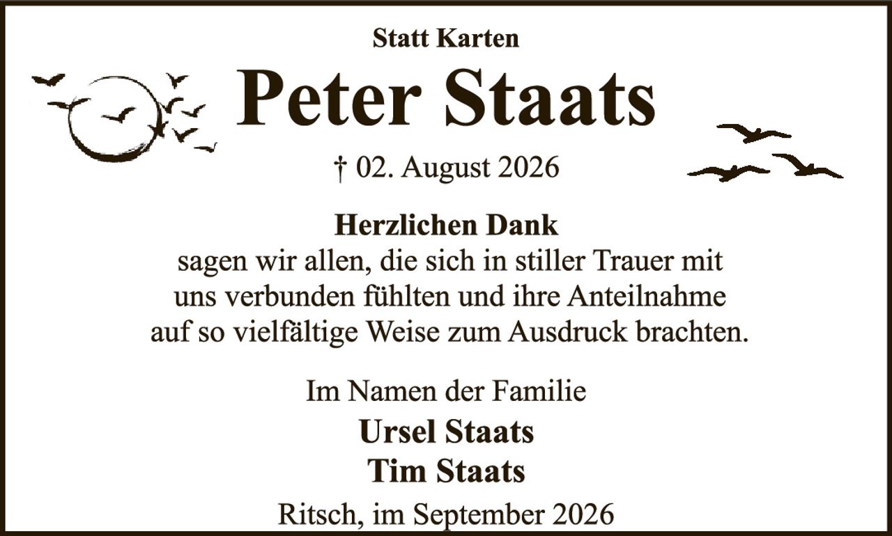 <p><strong>Statt Karten</strong></p>

<p><strong>Peter Staats</strong></p>

<p>† 02. August 2026</p>

<p><strong>Herzlichen Dank</strong></p>

<p>sagen wir allen, die sich in stiller Trauer mit uns verbunden fühlten und ihre Anteilnahme auf so vielfältige Weise zum Ausdruck brachten.</p>

<p><strong>Im Namen der Familie</strong></p>

<p><strong>Ursel Staats</strong><br />
<strong>Tim Staats</strong></p>

<p>Ritsch, im September 2026</p>
