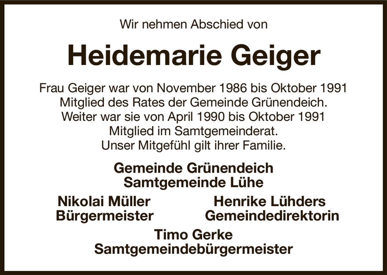 Wir nehmen Abschied von
Heidemarie Geiger
Frau Geiger war von November 1986 bis Oktober 1991
Mitglied des Rates der Gemeinde Grünendeich.
Weiter war sie von April 1990 bis Oktober 1991
Mitglied im Samtgemeinderat.
Unser Mitgefühl gilt ihrer Familie.
Gemeinde Grünendeich
Samtgemeinde Lühe
Nikolai Müller                Henrike Lühders 
  Bürgermeister             Gemeindedirektorin
Timo Gerke
Samtgemeindebürgermeister