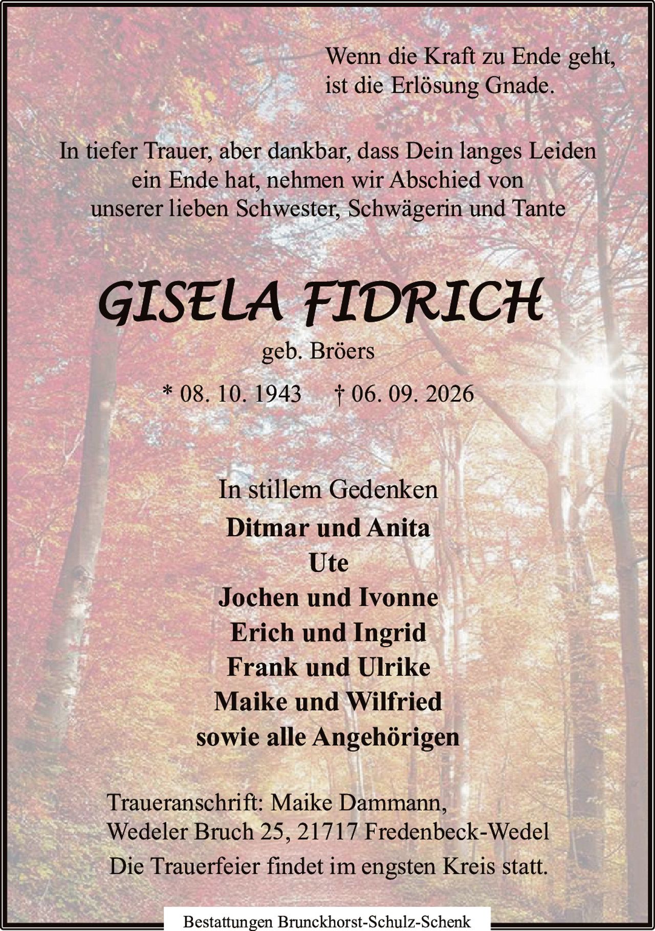 <p><i>Wenn die Kraft zu Ende geht, ist die Erlösung Gnade.</i></p><p>In tiefer Trauer, aber dankbar, dass Dein langes Leiden ein Ende hat, nehmen wir Abschied von unserer lieben Schwester, Schwägerin und Tante</p><p><strong>GISELA FIDRICH</strong></p><p>geb. Bröers</p><p>* 08. 10. 1943 † 06. 09. 2026</p><p>In stillem Gedenken</p><p><strong>Ditmar und Anita</strong><br><strong>Ute</strong><br><strong>Jochen und Ivonne</strong><br><strong>Erich und Ingrid</strong><br><strong>Frank und Ulrike</strong><br><strong>Maike und Wilfried</strong><br>sowie alle Angehörigen</p><p>Traueranschrift: Maike Dammann, Wedeler Bruch 25, 21717 Fredenbeck-Wedel</p><p>Die Trauerfeier findet im engsten Kreis statt.</p><p>Bestattungen Brunckhorst-Schulz-Schenk</p>