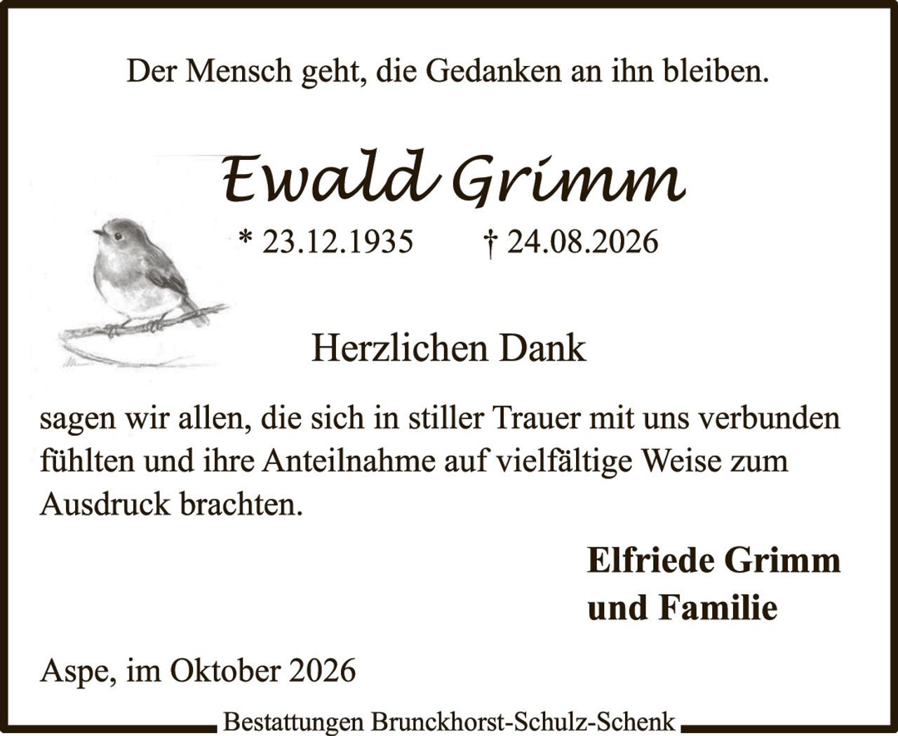 <p><i>Der Mensch geht, die Gedanken an ihn bleiben.</i></p><p style="text-align: center;"><strong>Ewald Grimm</strong><br/>* 23.12.1935     † 24.08.2026</p><p style="text-align: center;"><strong>Herzlichen Dank</strong></p><p>sagen wir allen, die sich in stiller Trauer mit uns verbunden fühlten und ihre Anteilnahme auf vielfältige Weise zum Ausdruck brachten.</p><p style="text-align: right;"><strong>Elfriede Grimm<br/>und Familie</strong></p><p>Aspe, im Oktober 2026</p><p>Bestattungen Brunckhorst-Schulz-Schenk</p>