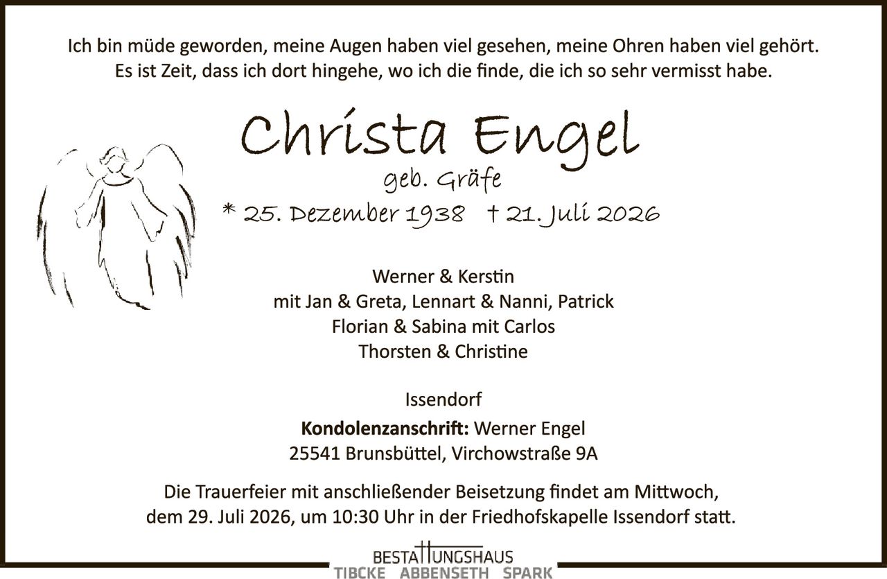 <p>Ich bin müde geworden, meine Augen haben viel gesehen, meine Ohren haben viel gehört. Es ist Zeit, dass ich dort hingehe, wo ich die finde, die ich so sehr vermisst habe.</p>

<p><strong>Christa Engel</strong><br>geb. Gräfe<br>* 25. Dezember 1938 † 21. Juli 2026</p>

<p>Werner & Kerstin<br>mit Jan & Greta, Lennart & Nanni, Patrick<br>Florian & Sabina mit Carlos<br>Thorsten & Christine</p>

<p>Issendorf</p>

<p><strong>Kondolenzanschrift:</strong> Werner Engel<br>25541 Brunsbüttel, Virchowstraße 9A</p>

<p>Die Trauerfeier mit anschließender Beisetzung findet am Mittwoch, dem 29. Juli 2026, um 10:30 Uhr in der Friedhofskapelle Issendorf statt.</p>