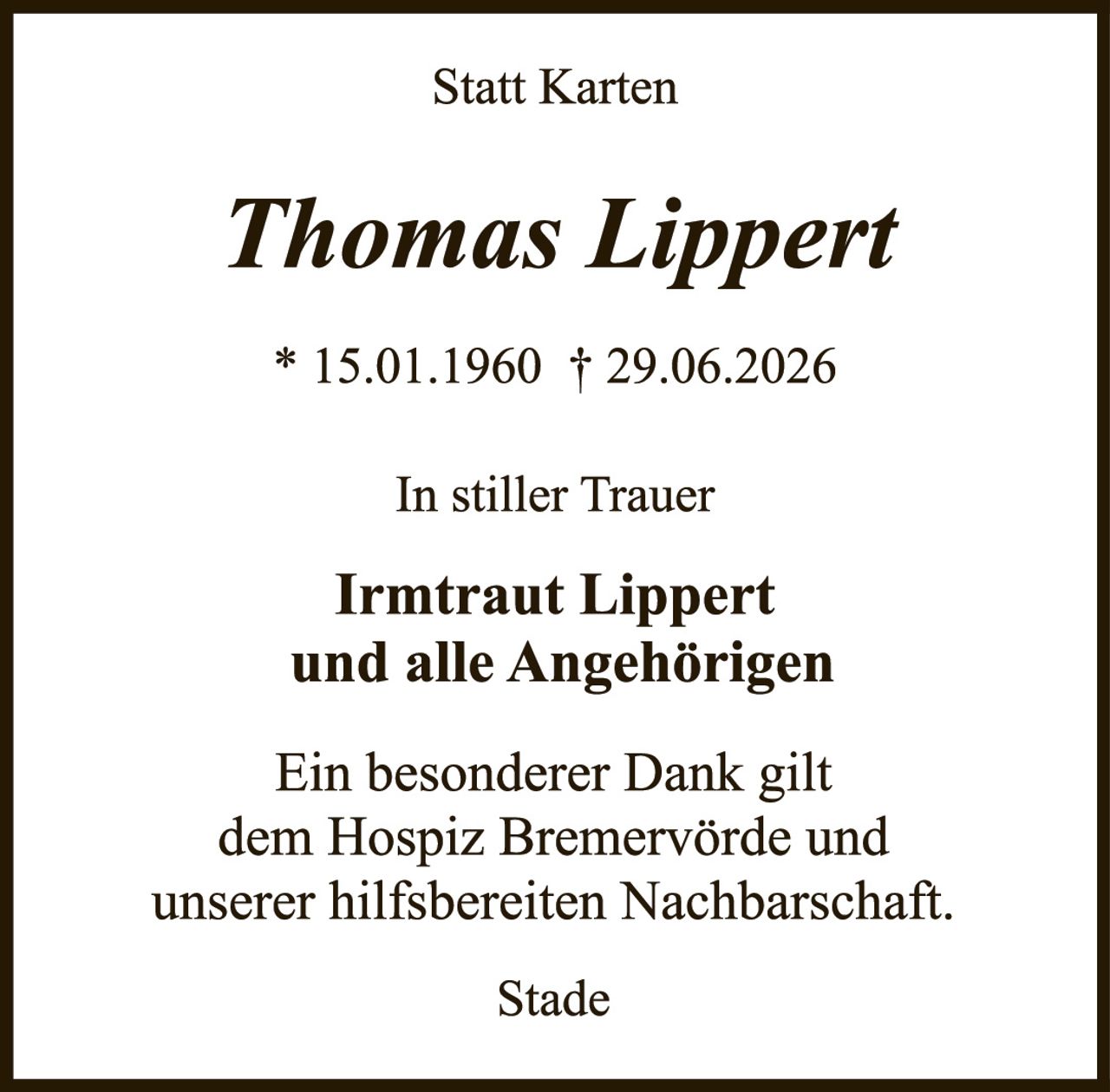 <p><strong>Statt Karten</strong></p><p><strong>Thomas Lippert</strong></p><p>* 15.01.1960 † 29.06.2026</p><p>In stiller Trauer</p><p><strong>Irmtraut Lippert<br />und alle Angehörigen</strong></p><p>Ein besonderer Dank gilt dem Hospiz Bremervörde und unserer hilfsbreiten Nachbarschaft.</p><p>Stade</p>