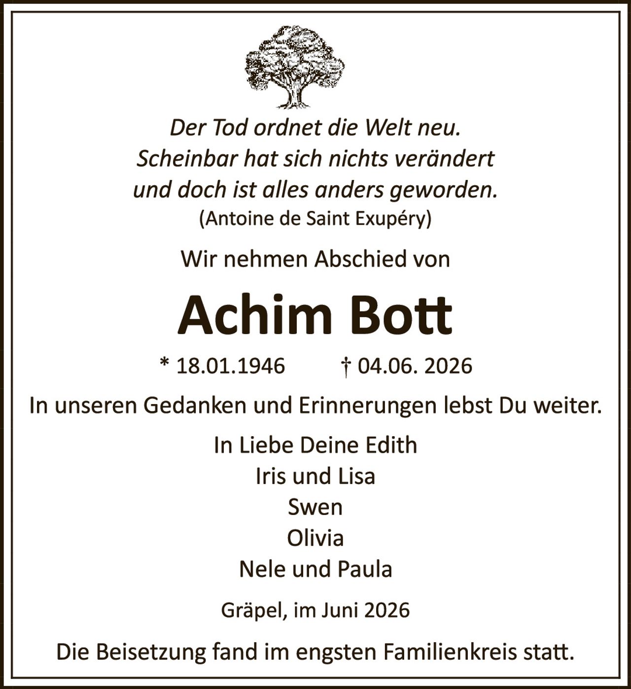 <p><i>Der Tod ordnet die Welt neu. Scheinbar hat sich nichts verändert und doch ist alles anders geworden.</i><br>(Antoine de Saint Exupéry)</p><p>Wir nehmen Abschied von</p><p><strong>Achim Bott</strong></p><p>* 18.01.1946     † 04.06. 2026</p><p>In unseren Gedanken und Erinnerungen lebst Du weiter.</p><p>In Liebe Deine Edith<br>Iris und Lisa<br>Swen<br>Olivia<br>Nele und Paula</p><p>Gräpel, im Juni 2026</p><p>Die Beisetzung fand im engsten Familienkreis statt.</p>