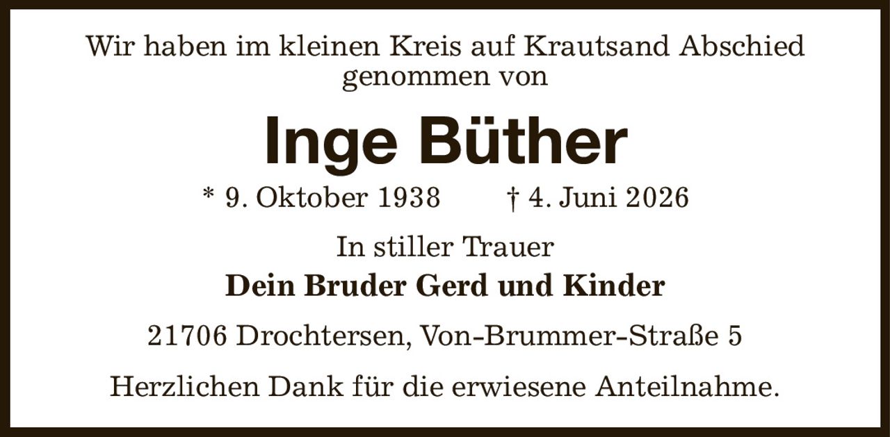 Wir haben im kleinen Kreis auf Krautsand Abschied
genommen von
Inge Büther
* 9. Oktober 1938  † 4. Juni 2026
In stiller Trauer
Dein Bruder Gerd und Kinder
21706 Drochtersen, Von-Brummer-Straße 5
Herzlichen Dank für die erwiesene Anteilnahme.